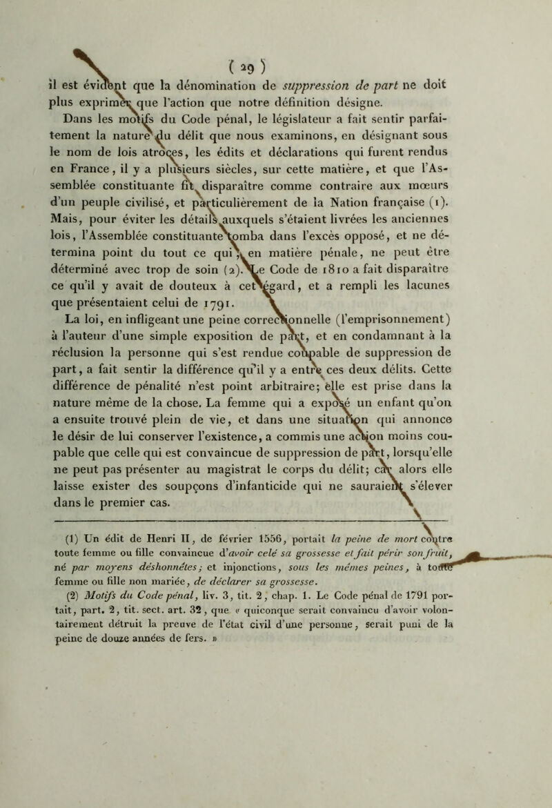 ( ^9 ) plus exprimer que l’action que notre définition désigne. Dans les mmifs du Code pénal, le législateur a fait sentir parfai- tement la natur^i^u délit que nous examinons, en désignant sous le nom de lois atroqes, les édits et déclarations qui furent rendus en France, il y a plusieurs siècles, sur cette matière, et que l’As- semblée constituante ât^disparaître comme contraire aux mœurs d’un peuple civilisé, et particulièrement de la Nation française (i). Mais, pour éviter les détails^uxquels s’étaient livrées les anciennes lois, l’Assemblée constituanteNjomba dans l’excès opposé, et ne dé- termina point du tout ce qui\ en matière pénale, ne peut être déterminé avec trop de soin (2).^e Code de i8io a fait disparaître ce qu’il y avait de douteux à ce^gard, et a rempli les lacunes que présentaient celui de 1791. La loi, en infligeant une peine correc^nnelle (l’emprisonnement) à l’auteur d’une simple exposition de pact, et en condamnant à la réclusion la personne qui s’est rendue coopable de suppression de part, a fait sentir la différence qiPil y a entre^ces deux délits. Cette différence de pénalité n’est point arbitraire; èlle est prise dans la nature même de la chose. La femme qui a expol^ un enfant qu’on a ensuite trouvé plein de vie, et dans une situation qui annonce le désir de lui conserver l’existence, a commis une acliion moins cou- pable que celle qui est convaincue de suppression de pmt, lorsqu’elle ne peut pas présenter au magistrat le corps du délit; caV alors elle laisse exister des soupçons d’infanticide qui ne sauraient s’élever dans le premier cas. (1) Un ëdit de Henri II, de février 1556, portait la peine de morf c^trs toute femme ou fille convaincue à’avoir celé sa grossesse et fait périr sonfruit, né par moyens déshonnêtes ; et injonctions, sous les mêmes peines, à to( femme ou fille non mariée, de déclarer sa grossesse. (2) Motifs du Code pénal, liv. 3, tit. 2, chap. 1. Le Code pénal de 1791 por- tait, part. 2, tit. sect. art. 32, que v quiconque serait convaincu d’avoir volon- tairement détruit la preuve de l’état civil d’une personne, serait puni de la peine de douze années de fers. »