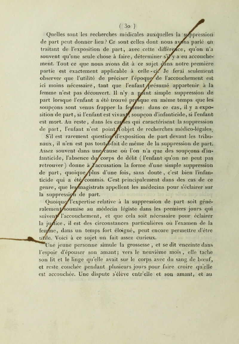 Quelles sont les recherches médicales auxquelles la sjdppression de part peut donner lieu? Ce sont celles dont nous a^^s parlé on traitant de l’exposition de part, avec cette différei<ce, qu’on n’a souvent qu’une seule chose à faire, déterminer s’U^ a eu accouche- ment. Tout ce que nous avons dit à ce sujet ^ns notre première partie est exactement applicable à celle-d/r Je ferai seulement observer que l’utilité de préciser l’époqu^de l’accouchement est ici moins nécessaire, tant que l’enfant/présumé appartenir à la femme n’est pas découvert. Il n’y a mnnt simple suppression de part lorsque l’enfant a été trouvé pr^que en même temps que les soupçons sont venus frapper la feanme: dans ce cas, il y a expo- sition de part, si l’enfant est vivaii^soupçon d’infanticide, si l’enfant est mort. Au reste, dans les ca^es qui caractérisent I,a suppression de part, l’enfant n’est point^’objet de recherches médico-légales_ S'il est rarement question^l’exposition de part devant les tribu- naux, il n’en est pas toutyTfait de même de la suppression de part. Assez souvent dans un^ause où l’on n’a que des soupçons d’in- fanticide, l’absence dycorps de délit (l’enfant qu’on ne peut pas retrouver) donne à ^accusation la forme d’une simple suppression de part, quoique^plus d’une fois, sans doute, c’est bien l’infan- ticide qui a ét^^ommis. C’est principalement dans des cas de ce genre, que le^nagistrats appellent les médecins pour s’éclairer sur la suppression de part. Quoiqu^’expertise relative à la suppression de part soit géné^ ralemen^oumise au médecin légiste dans les premiers jours qui suivenj/^l’accouchement, et que cela soit nécessaire pour éclairer la jiy/fice, il est des circonstances particulières où l’examen de la feinme, dans un temps fort éloigné, peut encore permettre d’être unie. Voici à ce sujet un fait assez curieux. ne jeune personne simule la grossesse , et se dit enceinte dans l’espoir d’épouser son amant; vers le neuvième mois, elle tache son lit et le linge qu’elle avait sur le corps avec du sang de bœuf, et reste couchée pendant plusieurs jours pour faire croire qu’elle est accouchée. Une dispute s’élève entr’elle et son amant, et au