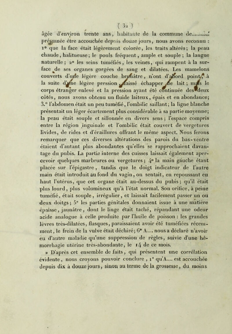 '( 3'^ ) âgée (d’environ trente ans, liabitante de la commune de pr^iinée être accouchée depuis douze jours, nous avons reconnu : 1® que la face était légèrement colorée, les traits altérés ; la peau chaude, halitueuse ; le pouls fréquent, ample et souple ; la langue naturelle; 2° les seins tuméfiés, les veines, qui rampent à la sur- face ^de ses organes gorgées de sang et dilatées. Les mamelons couverts d’urfe légère couche b^ifiâtre, n’ont d’qjiford pointyf à la suite djjfne légère pression ^^^issé échapper .^e lait ; m^s le corps étranger enlevé et la pression ayant été continuée desdeux côtés, nous avons obtenu un fluide laiteux, épais et en abondance; 3-° l’abdomen était un peu tuméfié, l’ombilic saillant; la ligne blanche présentait un léger écartement plus considérable à sa partie moyenne; la peau était souple et sillonnée en divers sens ; l’espace compris entre la région ^inguinale et l’ombilic était couvert de vergetures livides, de rides et d’éraillures offrant le même aspect. Nous ferons remarquer que ces diverses altérations des parois du bas-ventre étaient d’autant plus abondantes qu’elles se rapprochaient davan- tage du pubis. La partie interne des cuisses laissait également aper- cevoir quelques marbrures ou vergetures; 4“ main gauche étant placée sur l’épigastre, tandis que le doigt indicateur de l’autre main était introduit au fond du vagin, on sentait, en repoussant en haut l’utérus, que cet organe était au-dessus du pubis; qu’il était plus lourd, plus volumineux qu’à l’état normal. Son orifice, à peine tuméfié, était souple, irrégulier, et laissait facilement passer un ou deux doitgs ; 5° les parties génitales donnaient issue à une matière épaisse, jaunâtre , dont le linge était taché, répandant une odeur acide analogue à celle produite par l’huile de poisson : les grandes lèvres très-dilatées, flasques, paraissaient avoir été tuméfiées récem- ment, le frein de la vulve était déchiré; 6® A.... nous a déclaré n’avoir eu d’autre maladie qu’une suppression de règles, suivie d’une hé- morrhagie utérine très-abondante, le i4 de ce mois. » D’après cet ensemble de faits, qui présentent une corrélation évidente, nous croyons pouvoir conclure , 1° qu’A.... est accouchée depuis dix à douze jours, sinon au terme de la grossesse, du moins