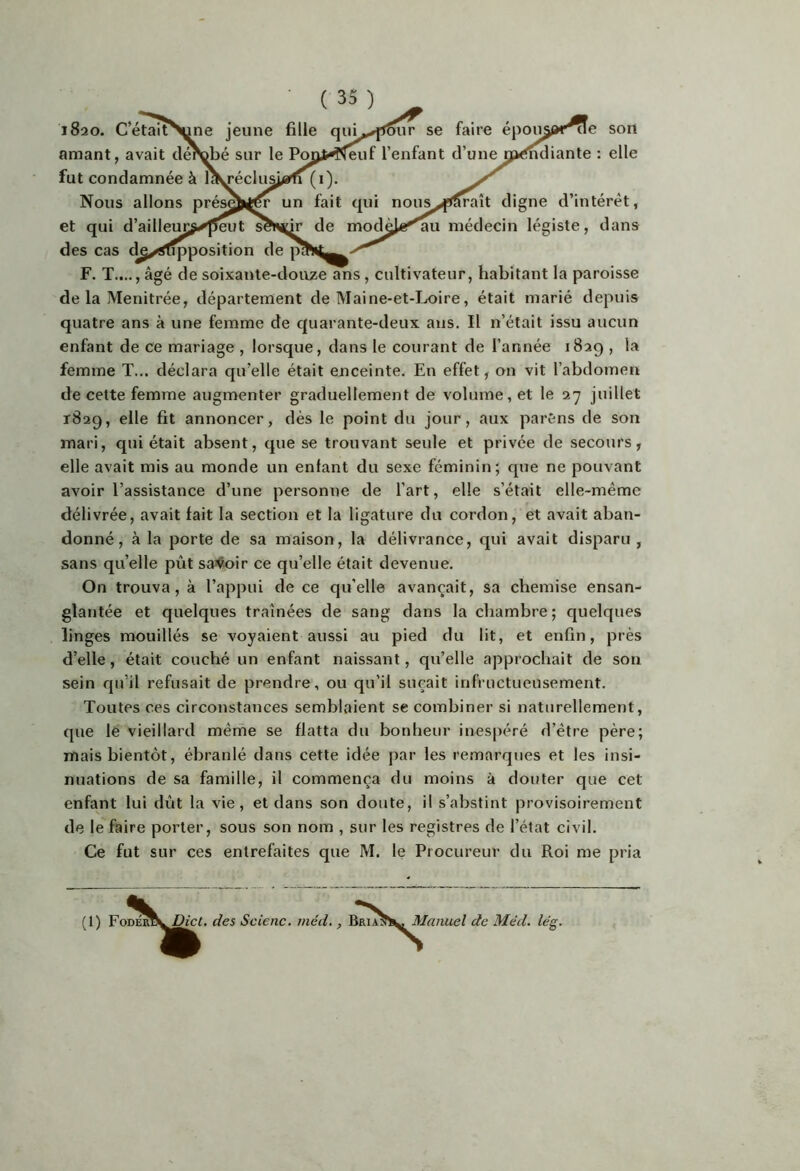 e son ante : elle ( 35 ) ^ se faire jf l’enfant d’une (0. un fait qui nous^,f»^aît digne d’intérêt, de modèi«^u médecin légiste, dans 1820. c’étair amant, avait fut condamnée à Nous allons et qui d’ailleuiÿ des cas de/^tTpposition F. T...., âgé de soixante-douze^s, cultivateur, habitant la paroisse de la Menitrée, département de Maine-et-Ix>ire, était marié depuis quatre ans à une femme de quarante-deux ans. Il n’était issu aucun enfant de ce mariage , lorsque, dans le courant de l’année 1829 , la femme T... déclara qu’elle était enceinte. En effet, on vit l’abdomen de cette femme augmenter graduellement de volume, et le 27 juillet 1829, elle fit annoncer, dès le point du jour, aux parSns de son mari, qui était absent, que se trouvant seule et privée de secours, elle avait mis au monde un enfant du sexe féminin; que ne pouvant avoir l’assistance d’une personne de l’art, elle s’était elle-même délivrée, avait fait la section et la ligature du cordon, et avait aban- donné, à la porte de sa maison, la délivrance, qui avait disparu , sans qu’elle pût sa><toir ce qu’elle était devenue. On trouva, à l’appui de ce qu’elle avançait, sa chemise ensan- glantée et quelques traînées de sang dans la chambre ; quelques linges mouillés se voyaient aussi au pied du lit, et enfin, près d’elle, était couché un enfant naissant, qu’elle approchait de son sein qu’il refusait de prendre, ou qu’il suçait infructueusement. Toutes ces circonstances semblaient se combiner si naturellement, que lé vieillard mêrne se flatta du bonheur inespéré d’être père; mais bientôt, ébranlé dans cette idée par les remarques et les insi- nuations de sa famille, il commença du moins à douter que cet enfant lui dût la vie, et dans son doute, il s’abstint provisoirement de le faire porter, sous son nom , sur les registres de l’état civil. Ce fut sur ces entrefaites que M. le Procureur du Roi me pria