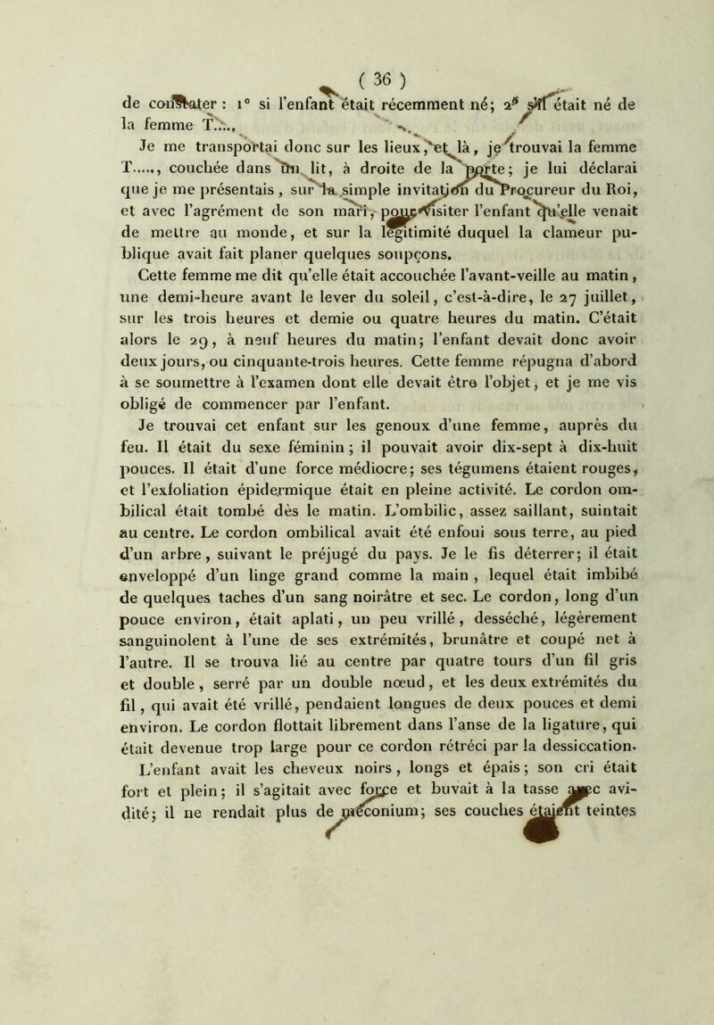 de confl^ater : i° si l’enfant était récemment né; sîff^tait né de la femme T?w., ^ Je me transportai donc sur les lieux J^e^^à, je trouvai la femme T couchée dans^i^lit, à droite de la je lui déclarai que je me présentais , sur'i'a.simple invitatjcfn duProcureur du Roi, et avec l’agrément de son rn^i, j^^^^iter l’enfant'^’^elle venait de mettre au monde, et sur la légitimité duquel la clameur pu- blique avait fait planer quelques soupçons. Cette femme me dit quelle était accouchée l’avant-veille au matin , une demi-heure avant le lever du soleil, c’est-à-dire, le 27 juillet, sur les trois heures et demie ou quatre heures du matin. C’était alors le 29, à neuf heures du matin; l’enfant devait donc avoir deux jours, ou cinquante-trois heures. Cette femme répugna d’abord à se soumettre à l’examen dont elle devait êtro l’objet, et je me vis obligé de commencer par l’enfant. Je trouvai cet enfant sur les genoux d’une femme, auprès du feu. Il était du sexe féminin ; il pouvait avoir dix-sept à dix-huit pouces. Il était d’une force médiocre; ses tégumens étaient rouges, et l’exfoliation épide.rmique était en pleine activité. Le cordon om- bilical était tombé dès le matin. L’ombilic, assez saillant, suintait au centre. Le cordon ombilical avait été enfoui sous terre, au pied d’un arbre, suivant le préjugé du pays. Je le fis déterrer; il était enveloppé d’un linge grand comme la main , lequel était imbibé de quelques taches d’un sang noirâtre et sec. Le cordon, long d’un pouce environ, était aplati, un peu vrillé, desséché, légèrement sanguinolent à l’une de ses extrémités, brunâtre et coupé net à l’autre. Il se trouva lié au centre par quatre tours d’un fil gris et double , serré par un double noeud, et les deux extrémités du fil, qui avait été vrillé, pendaient longues de deux pouces et demi environ. Le cordon flottait librement dans l’anse de la ligature, qui était devenue trop large pour ce cordon rétréci par la dessiccation. L’enfant avait les cheveux noirs , longs et épais ; son cri était fort et plein; il s’agitait avec f^e et buvait à la tasse «ppc avi- dité; il ne rendait plus de çréconium; ses couches^^^ teintes