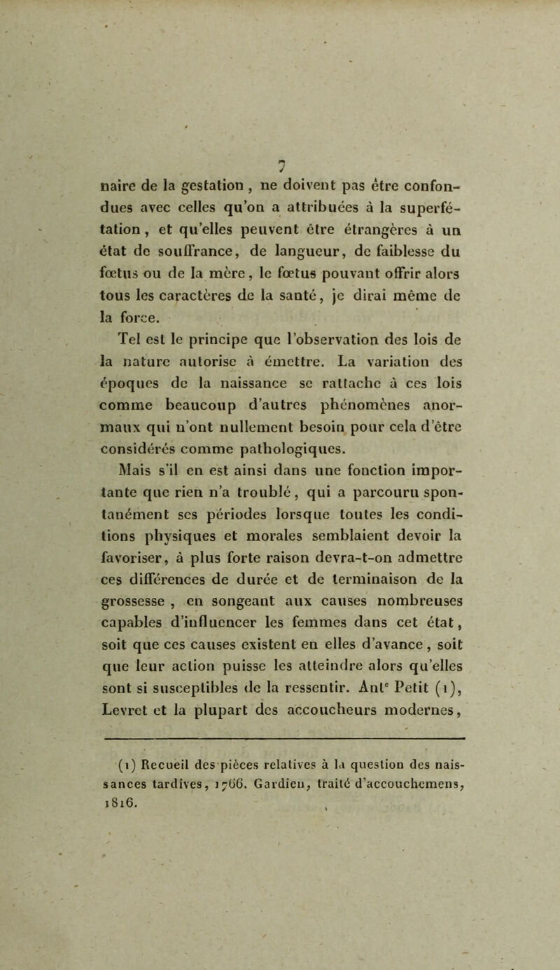 1 naire de la gestation , ne doivent pas être confon- dues avec celles qu’on a attribuées à la superfé- tation , et quelles peuvent être étrangères à un état de souffrance, de langueur, de faiblesse du fœtus ou de la mère, le fœtus pouvant offrir alors tous les caractères de la santé, je dirai même de la force. Tel est le principe que l’observation des lois de la nature autorise à émettre. La variation des époques de la naissance se rattache à ces lois comme beaucoup d’autres phénomènes anor- maux qui n’ont nullement besoin pour cela d’être considérés comme pathologiques. Mais s’il en est ainsi dans une fonction impor- tante que rien n’a troublé, qui a parcouru spon- tanément scs périodes lorsque toutes les condi- tions physiques et morales semblaient devoir la favoriser, à plus forte raison devra-t-on admettre ces différences de durée et de terminaison de la grossesse , en songeant aux causes nombreuses capables d’influencer les femmes dans cet état, soit que ces causes existent en elles d’avance, soit que leur action puisse les atteindre alors qu’elles sont si susceptibles de la ressentir. Anlc Petit (1), Levret et la plupart des accoucheurs modernes, (i) Recueil des pièces relatives à la question des nais- sances tardives, 17Ü6. Gardien, traité d'accouchemens, 1S16.