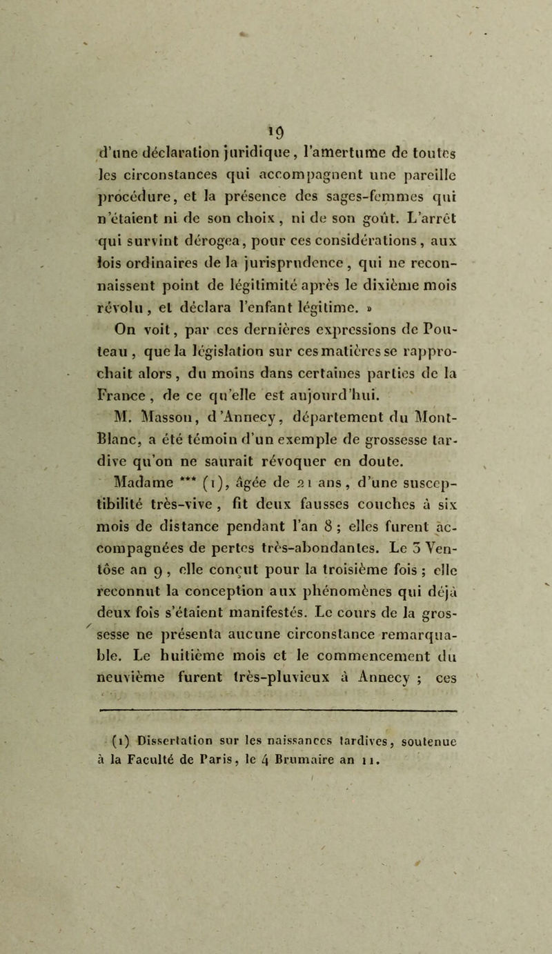 *9 d’une déclaration juridique, l’amertume de toutes les circonstances qui accompagnent une pareille procédure, et la présence des sages-femmes qui notaient ni de son choix, ni de son goût. L’arrêt qui survint dérogea, pour ces considérations , aux lois ordinaires de la jurisprudence, qui ne recon- naissent point de légitimité après le dixième mois révolu, et déclara l’enfant légitime. » On voit, par ces dernières expressions de Fou- teau , que la législation sur cesmatièrcs se rappro- chait alors, du moins dans certaines parties de la France, de ce quelle est aujourd’hui. M. Masson, d’Annecy, département du Mont- Blanc, a été témoin d’un exemple de grossesse tar- dive qu’on ne saurait révoquer en doute. Madame *** (t), âgée de 21 ans, d’une suscep- tibilité très-vive , fit deux fausses couches à six mois de distance pendant l’an 8; elles furent ac- compagnées de pertes très-abondantes. Le 5 Ven- tôse an 9 , elle conçut pour la troisième fois ; elle reconnut la conception aux phénomènes qui déjà deux fois s’étaient manifestés. Le cours de la gros- sesse ne présenta aucune circonstance remarqua- ble. Le huitième mois et le commencement du neuvième furent très-pluvieux à Annecy ; ces (1) Dissertation sur les naissances tardives, soutenue à la Faculté de Paris, le 4 Brumaire an 11. ‘ ' / *