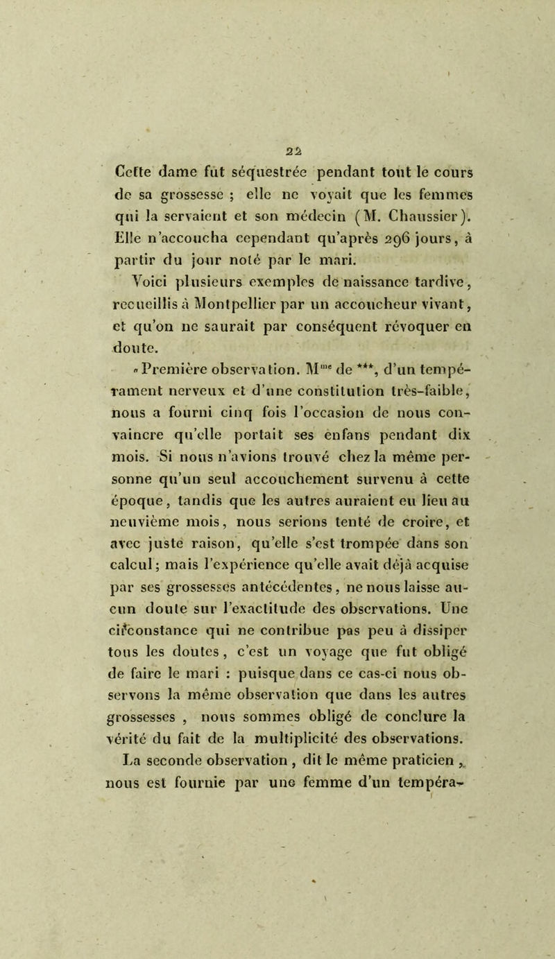 » 22 Cefte dame fut séquestrée pendant tout le cours de sa grossesse ; elle ne voyait que les femmes qui la servaient et son médecin (M. Chaussier). Elle n’accoucha cependant qu’après 296 jours, à partir du jour noté par le mari. Voici plusieurs exemples de naissance tardive, recueillis à Montpellier par un accoucheur vivant, et qu’on ne saurait par conséquent révoquer en doute. Première observation. Mu,< de ***, d’un tempé- rament nerveux et d’une constitution très-faible, nous a fourni cinq fois l’occasion de nous con- vaincre quelle portait ses en fans pendant dix mois. Si nous n’avions trouvé chez la même per- sonne qu’un seul accouchement survenu à cette époque, tandis que les autres auraient eu lieu au neuvième mois, nous serions tenté de croire, et avec juste raison, quelle s’est trompée dans son calcul ; mais l’expérience qu’elle avait déjà acquise par ses grossesses antécédentes, ne nous laisse au- cun doute sur l’exactitude des observations. Une circonstance qui ne contribue pas peu à dissiper tous les doutes, c’est un voyage que fut obligé de faire le mari : puisque dans ce cas-ci nous ob- servons la même observation que dans les autres grossesses , nous sommes obligé de conclure la vérité du fait de la multiplicité des observations. La seconde observation , dit le même praticien ,v nous est fournie par uhg femme d’un tempéra-