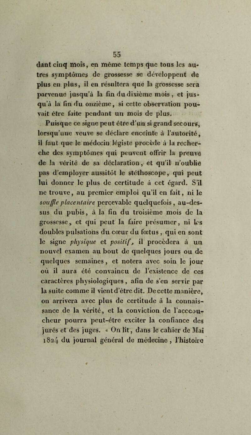 dant cinq mois, en même temps que tous les au- tres symptômes de grossesse se développent de plus en plus, il en résultera que la grossesse sera parvenue jusqu’à la fin du dixième mois, et jus- qu’à la fin du onzième, si cette observation pou- vait être faite pendant un mois de plus. Puisque ce signe peut être d’un si grand secours, lorsqu’une veuve se déclare enceinte à l’autorité, il faut que le médecin légiste procède à la recher- che des symptômes qui peuvent offrir la preuve de la vérité de sa déclaration, et qu’il n’oublie pas d’employer aussitôt le stéthoscope, qui peut lui donner le plus de certitude à cet égard. S’il ne trouve, au premier emploi qu’il en fait, ni le souffle placentaire percevable quelquefois, au-des- sus du pubis, à la fin du troisième mois de la grossesse, et qui peut la faire présumer, ni les doubles pulsations du cœur du fœtus , qui en sont le signe physique et positifs il procédera à un nouvel examen au bout de quelques jours ou de quelques semaines, et notera avec soin le jour où il aura été convaincu de l’existence de ces caractères physiologiques, afin de s’en servir par la suite comme il vient d’être dit. De cette manière, on arrivera avec plus de certitude à la connais- sance de la vérité, et la conviction de l’acccou- cheur pourra peut-être exciter la confiance des jurés et des juges. « On lit, dans le cahier de Mai 1824 du journal général de médecine, l’histoire