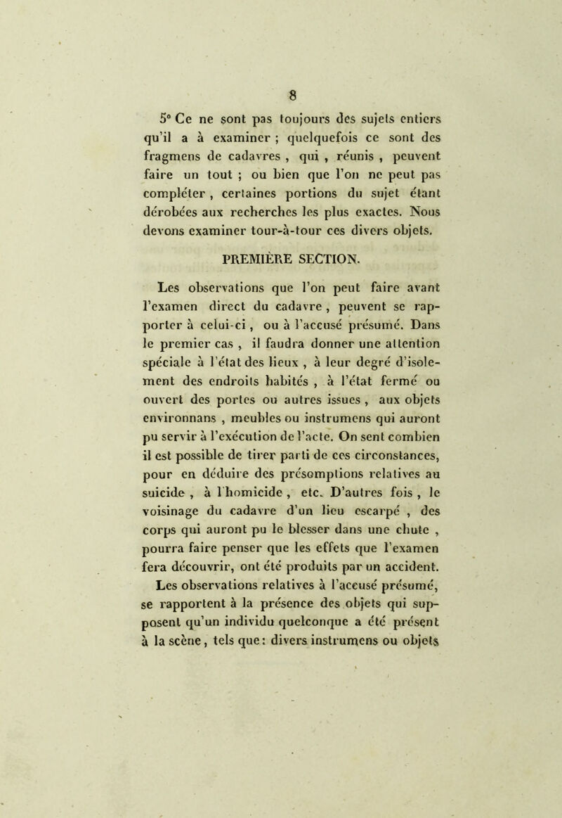 5° Ce ne sont pas toujours des sujets entiers qu’il a à examiner ; quelquefois ce sont des fragmens de cadavres , qui , réunis , peuvent faire un tout ; ou bien que l’on ne peut pas compléter , certaines portions du sujet étant dérobées aux recherches les plus exactes. Nous devons examiner tour-à-tour ces divers objets. PREMIÈRE SECTION. Les observations que l’on peut faire avant l’examen direct du cadavre , peuvent se rap- porter à celui-ci, ou à l’accusé présumé. Dans le premier cas , il faudra donner une attention spéciale à l’état des lieux , à leur degré d’isole- ment des endroits habités , à l’état fermé ou ouvert des portes ou autres issues , aux objets environnans , meubles ou instrumens qui auront pu servir à l’exécution de l’acte. On sent combien il est possible de tirer parti de ces circonstances, pour en déduire des présomptions relatives au suicide , à l homicide , etc. D’autres fois , le voisinage du cadavre d’un lieu escarpé , des corps qui auront pu le blesser dans une chute , pourra faire penser que les effets que l’examen fera découvrir, ont été produits par un accident. Les observations relatives à l’accusé présumé, se rapportent à la présence des objets qui sup- posent qu’un individu quelconque a été présent à la scène, tels que: divers instrumens ou objets