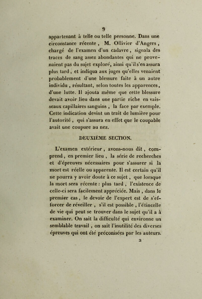 appartenant à telle ou telle personne. Dans une circonstance re'cente , M. Ollivier d’Angers , chargé de l’examen d’un cadavre , signala des traces de sang assez abondantes qui ne prove- naient pas du sujet exploré, ainsi qu’il s’en assura plus tard , et indiqua aux juges qu’elles venaient probablement d’une blessure faite à un autre individu , résultant, selon toutes les apparences, d’une lutte. 11 ajouta même que celle blessure devait avoir lieu dans une partie riche en vais- seaux capillaires sanguins , la face par exemple. Cette indication devint un trait de lumière pour l’autorité , qui s’assura en effet que le coupable avait une coupure au nez. DEUXIÈME SECTION. L’examen extérieur , avons-nous dit , com- prend , en premier lieu , la série de recherches et d’épreuves nécessaires pour s’assurer si la mort est réelle ou apparente. 11 est certain qu’il ne pourra y avoir doute à ce sujet , que lorsque la mort sera récente : plus tard , l’existence de celle-ci sera facilement appréciée. Mais , dans le premier cas , le devoir de l’expert est de s’ef- forcer de réveiller , s’il est possible , l’étincelle de vie qui peut se trouver dans le sujet qu’il a à examiner. On sait la difficulté qui environne un semblable travail , on sait l’inutilité des diverses épreuves qui ont été préconisées par les auteurs. 2