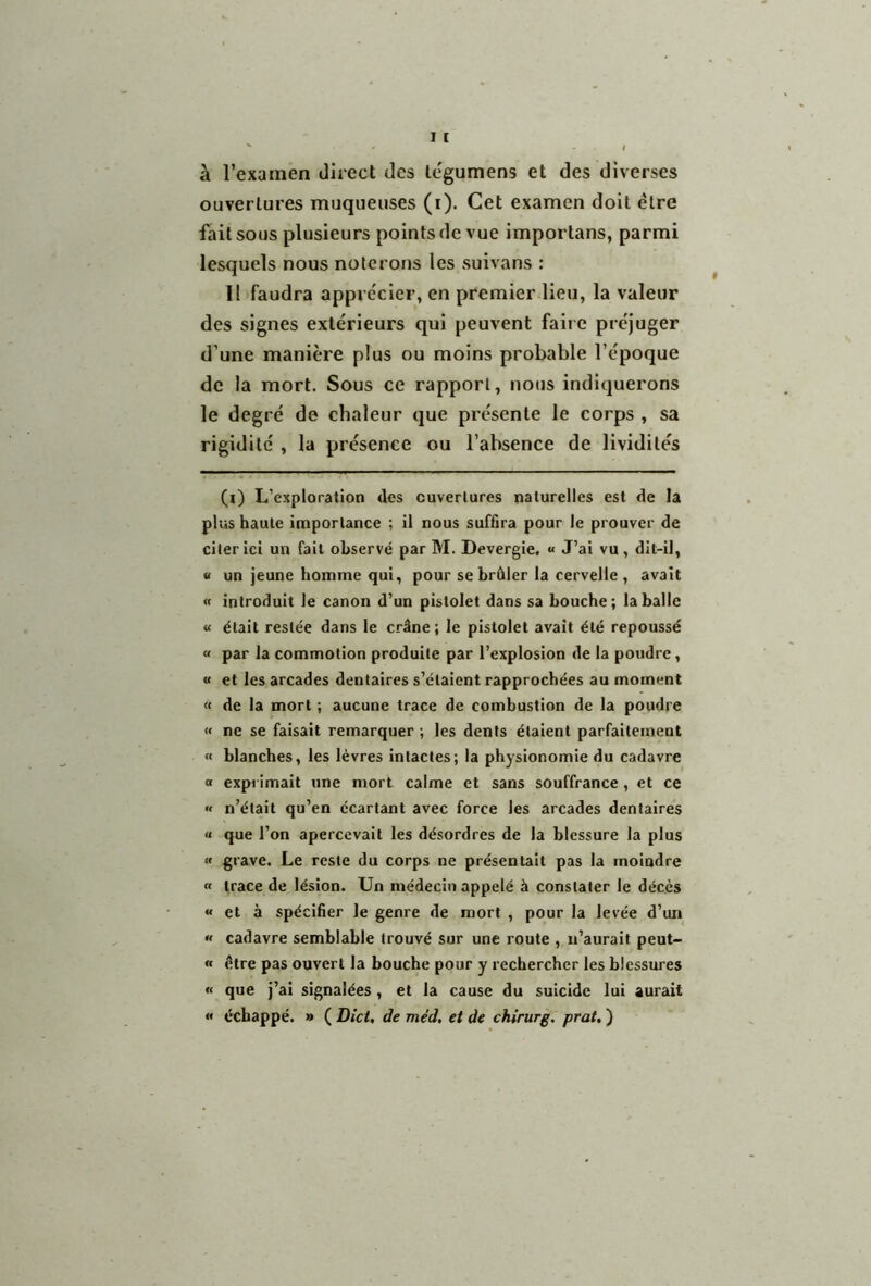 à l’examen direct des légumens et des diverses ouvertures muqueuses (i). Cet examen doit être fait sous plusieurs points de vue importans, parmi lesquels nous noterons les suivans : Il faudra apprécier, en premier lieu, la valeur des signes extérieurs qui peuvent faire préjuger d’une manière plus ou moins probable l’époque de la mort. Sous ce rapport, nous indiquerons le degré de chaleur que présente le corps , sa rigidité , la présence ou l’absence de lividités (l) L’exploration des cuverlures naturelles est de la plus haute importance ; il nous suffira pour le prouver de citer ici un fait observé par M. Devergie, « J’ai vu, dit-il, « un jeune homme qui, pour se brûler la cervelle , avait « introduit le canon d’un pistolet dans sa bouche; la balle « était restée dans le crâne; le pistolet avait été repoussé « par la commotion produite par l’explosion de la poudre, « et les arcades dentaires s’étaient rapprochées au moment « de la mort ; aucune trace de combustion de la poudre « ne se faisait remarquer ; les dents étaient parfaitement « blanches, les lèvres intactes; la physionomie du cadavre a exprimait une mort calme et sans souffrance , et ce « n’était qu’en écartant avec force les arcades dentaires « que l’on apercevait les désordres de la blessure la plus « grave. Le reste du corps ne présentait pas la moindre « trace de lésion. Un médecin appelé à constater le décès « et à spécifier le genre de mort , pour la levée d’un « cadavre semblable trouvé sur une route , n’aurait peut- « être pas ouvert la bouche pour y rechercher les blessures « que j’ai signalées, et la cause du suicide lui aurait « échappé. » ( Dict, de méd. et de chirurg. prat. )