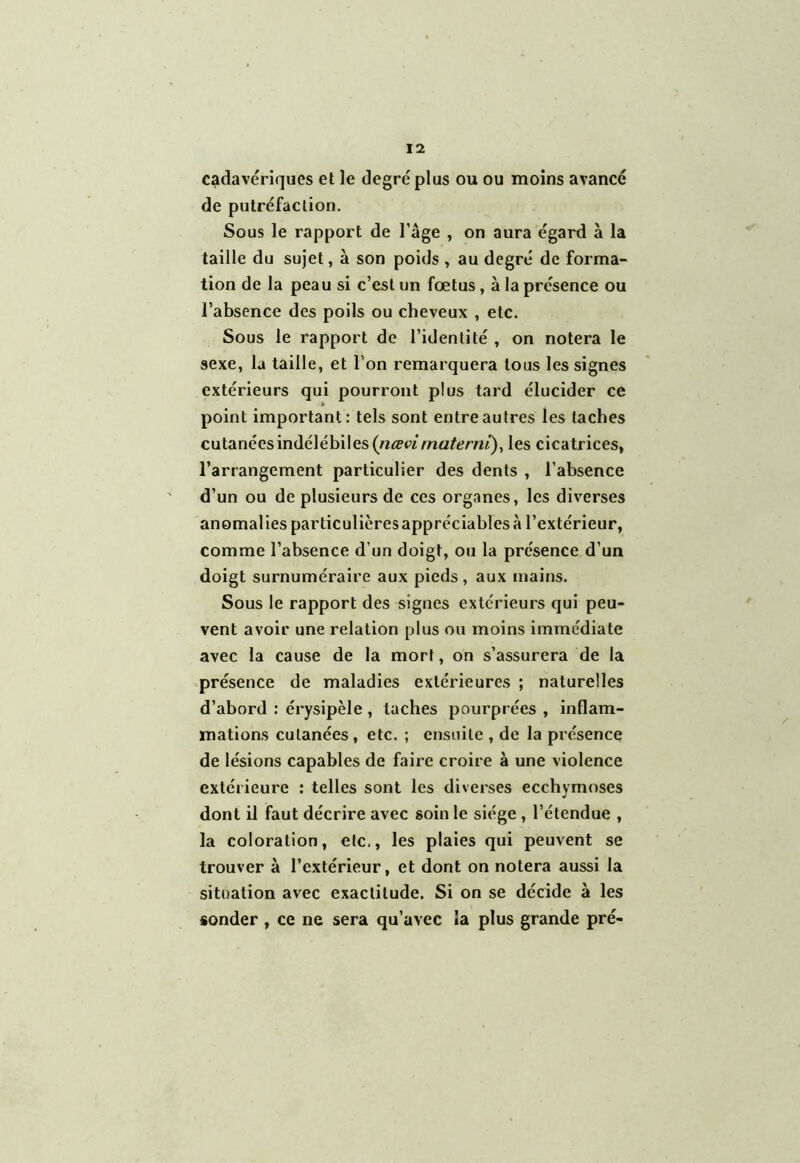 cadavériques et le degré plus ou ou moins avancé de putréfaction. Sous le rapport de l’âge , on aura égard à la taille du sujet, à son poids , au degré de forma- tion de la peau si c’est un fœtus, à la présence ou l’absence des poils ou cheveux , etc. Sous le rapport de l’identité , on notera le sexe, la taille, et l’on remarquera tous les signes extérieurs qui pourront plus tard élucider ce point important: tels sont entre autres les taches cutanées indélébiles (iiœvimateniï), les cicatrices, l’arrangement particulier des dents , l’absence d’un ou de plusieurs de ces organes, les diverses anomalies particulièresappréciables à l’extérieur, comme l’absence d’un doigt, ou la présence d’un doigt surnuméraire aux pieds, aux mains. Sous le rapport des signes extérieurs qui peu- vent avoir une relation plus ou moins immédiate avec la cause de la mort, on s’assurera de la présence de maladies extérieures ; naturelles d’abord : érysipèle , taches pourprées , inflam- mations cutanées, etc. ; ensuite , de la piésence de lésions capables de faire croire à une violence extérieure : telles sont les diverses ecchymoses dont il faut décrire avec soin le siège , l’étendue , la coloration, etc., les plaies qui peuvent se trouver à l’extérieur, et dont on notera aussi la situation avec exactitude. Si on se décide à les sonder , ce ne sera qu’avec la plus grande pré-