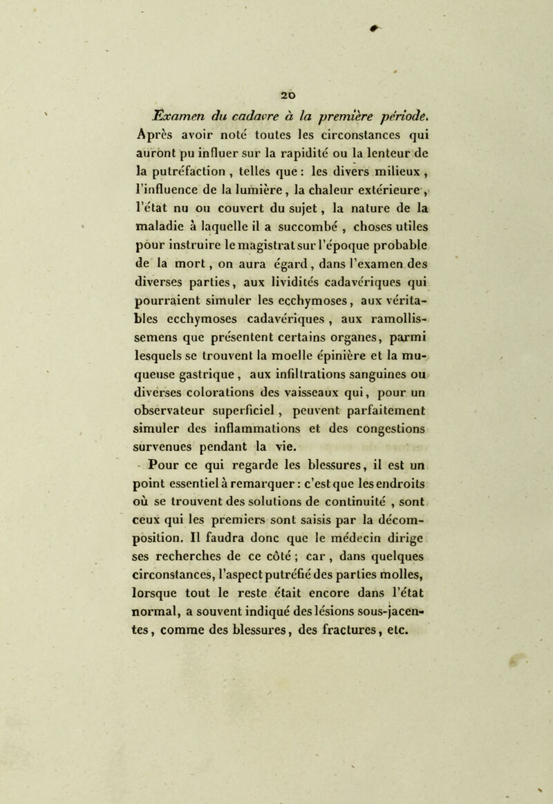 Examen du cadavre à la première période. Après avoir noté toutes les circonstances qui auront pu influer sur la rapidité ou la lenteur de la putréfaction , telles que : les divers milieux , l’influence de la lumière, la chaleur extérieure , l’état nu ou couvert du sujet, la nature de la maladie à laquelle il a succombé , choses utiles pour instruire le magistrat sur l’époque probable de la mort, on aura égard, dans l’examen des diverses parties, aux lividités cadavériques qui pourraient simuler les ecchymoses, aux vérita- bles ecchymoses cadavériques, aux ramollis- semens que présentent certains organes, parmi lesquels se trouvent la moelle épinière et la mu- queuse gastrique , aux infiltrations sanguines ou diverses colorations des vaisseaux qui, pour un observateur superficiel, peuvent parfaitement simuler des inflammations et des congestions survenues pendant la vie. Pour ce qui regarde les blessures, il est un point essentiel à remarquer: c’est que les endroits où se trouvent des solutions de continuité , sont ceux qui les premiers sont saisis par la décom- position. Il faudra donc que le médecin dirige ses recherches de ce côté ; car, dans quelques circonstances, l’aspect putréfié des parties molles, lorsque tout le reste était encore dans l’état normal, a souvent indiqué des lésions sous-jacen- tes, comme des blessures, des fractures, etc.