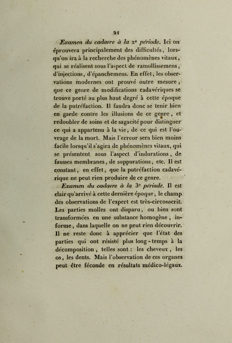 Examen du cadavre à la 2e période. Ici on éprouvera principalement des difficultés, lors- qu’on ira à la recherche des phénomènes vitaux, qui se réalisent sous l’aspect de ramollissemens, d’injections, d’épanchemens. En effet, les obser- vations modernes ont prouvé outre mesure , que ce genre de modifications cadavériques se trouve porté au plus haut degré à cette époque de la putréfaction. Il faudra donc se tenir bien en garde contre les illusions de ce genre , et redoubler de soins et de sagacité pour distinguer ce qui a appartenu à la vie, de ce qui est l’ou- vrage de la mort. Mais l'erreur sera bien moins facile lorsqu’il s’agira de phénomènes vitaux, qui se présentent sous l’aspect d’indurations, de fausses membranes, de suppurations, etc. Il est constant, en effet, que la putréfaction cadavé- rique ne peut rien produire de ce genre. Examen du cadavre à la 3e période. Il est clair qu’arrivé à cette dernière époque, le champ des observations de l’expert est très-circonscrit. Les parties malles ont disparu, ou bien sont transformées en une substance homogène , in- forme , dans laquelle on ne peut rien découvrir. Il ne reste donc à apprécier que l’état des parties qui ont résisté plus long - temps à la décomposition , telles sont : les cheveux , les os, les dents. Mais l’observation de ces organes peut être féconde en résultats médico-légaux.