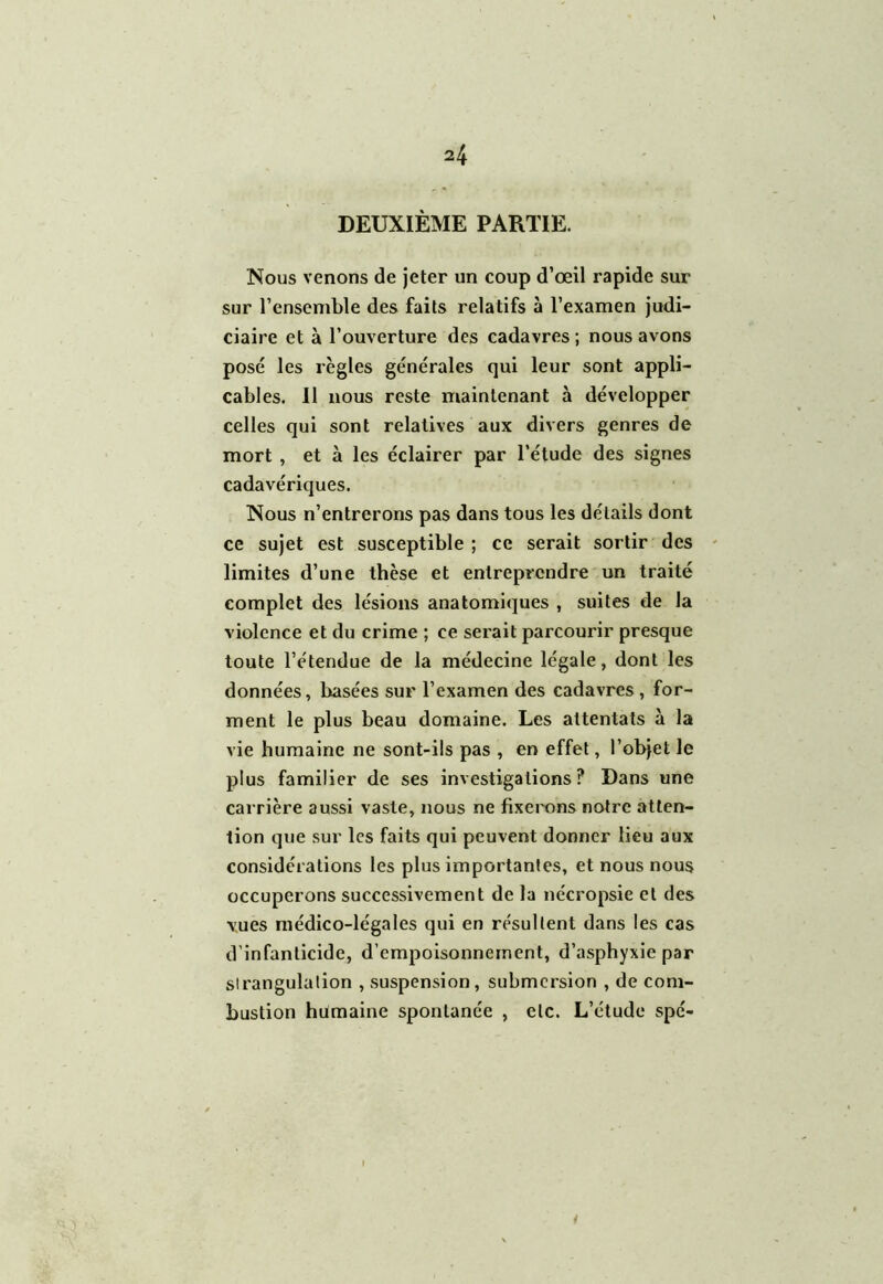 DEUXIÈME PARTIE. Nous venons de jeter un coup d’œil rapide sur sur l’ensemble des faits relatifs à l’examen judi- ciaire et à l’ouverture des cadavres ; nous avons posé les règles générales qui leur sont appli- cables. Il nous reste maintenant à développer celles qui sont relatives aux divers genres de mort , et à les éclairer par l’étude des signes cadavériques. Nous n’entrerons pas dans tous les détails dont ce sujet est susceptible ; ce serait sortir des limites d’une thèse et entreprendre un traité complet des lésions anatomiques , suites de la violence et du crime ; ce serait parcourir presque toute l’étendue de la médecine légale, dont les données, basées sur l’examen des cadavres, for- ment le plus beau domaine. Les attentats à la vie humaine ne sont-ils pas , en effet, l’objet le plus familier de ses investigations? Dans une carrière aussi vaste, nous ne fixerons notre atten- tion que sur les faits qui peuvent donner lieu aux considérations les plus importantes, et nous nous occuperons successivement de la nécropsie et des vues médico-légales qui en résultent dans les cas d’infanticide, d’empoisonnement, d’asphyxie par sirangulation , suspension, submersion , de com- bustion humaine spontanée , etc. L’étude spé-