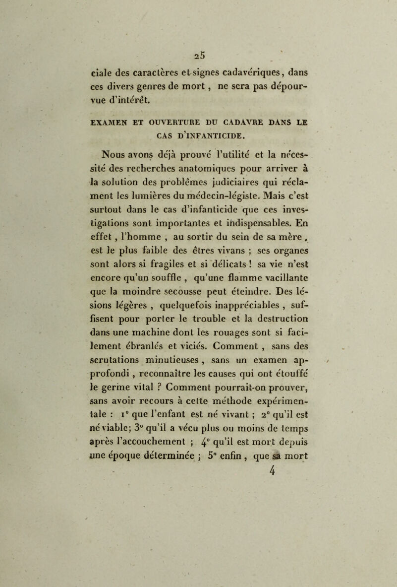 ciale des caractères et signes cadavériques, dans ces divers genres de mort , ne sera pas dépour- vue d’intérêt. EXAMEN ET OUVERTURE DU CADAVRE DANS LE CAS d’infanticide. Nous avons déjà prouvé l’utilité et la néces- sité des recherches anatomiques pour arriver à la solution des problèmes judiciaires qui récla- ment les lumières du médecin-légiste. Mais c’est surtout dans le cas d’infanticide que ces inves- tigations sont importantes et indispensables. En effet, l’homme , au sortir du sein de sa mère , est le plus faible des êtres vivans ; ses organes sont alors si fragiles et si délicats ! sa vie n’est encore qu’un souffle , qu’une flamme vacillante que la moindre secousse peut éteindre. Des lé- sions légères , quelquefois inappréciables , suf- fisent pour porter le trouble et la destruction dans une machine dont les rouages sont si faci- lement ébranlés et viciés. Comment , sans des scrutations minutieuses , sans un examen ap- / profondi, reconnaître les causes qui ont étouffé le germe vital ? Comment pourrait-on prouver, sans avoir recours à cette méthode expérimen- tale : i° que l’enfant est né vivant ; 2° qu’il est né viable; 3° qu’il a vécu plus ou moins de temps après l’accouchement ; 4° qu’il est mort depuis une époque déterminée ; 5° enfin , que sa mort 4