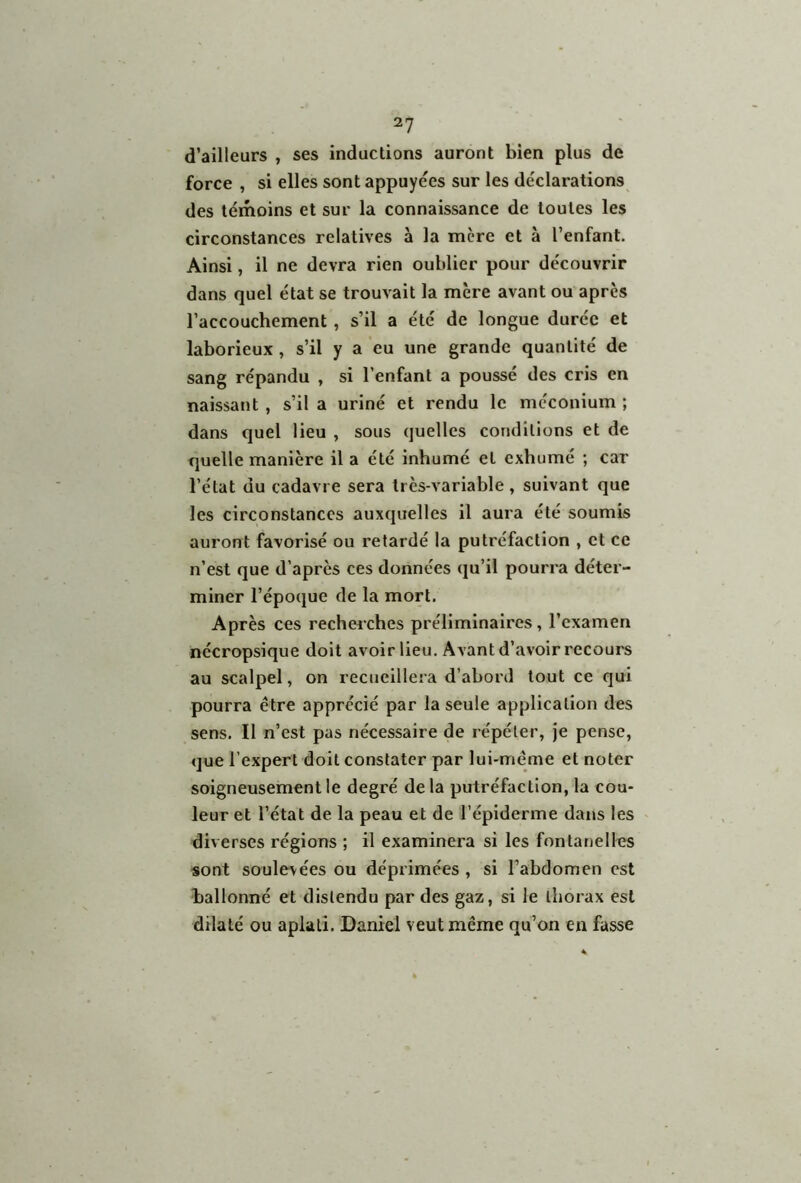 2? d’ailleurs , ses inductions auront bien plus de force , si elles sont appuyées sur les déclarations des témoins et sur la connaissance de toutes les circonstances relatives à la mère et à l’enfant. Ainsi, il ne devra rien oublier pour découvrir dans quel état se trouvait la mère avant ou après l’accouchement , s’il a été de longue durée et laborieux , s’il y a eu une grande quantité de sang répandu , si l’enfant a poussé des cris en naissant , s’il a uriné et rendu le méconium ; dans quel lieu , sous quelles conditions et de quelle manière il a été inhumé et exhumé ; car l’état du cadavre sera trcs-variable, suivant que les circonstances auxquelles il aura été soumis auront favorisé ou retardé la putréfaction , et ce n’est que d’après ces données qu’il pourra déter- miner l’époque de la mort. Après ces recherches préliminaires, l’examen nécropsique doit avoir lieu. Avant d’avoir recours au scalpel, on recueillera d’abord tout ce qui pourra être apprécié par la seule application des sens. Il n’est pas nécessaire de répéter, je pense, que l'expert doit constater par lui-même et noter soigneusement le degré delà putréfaction, la cou- leur et l’état de la peau et de l’épiderme dans les diverses régions ; il examinera si les fontanelles sont soulevées ou déprimées , si l’abdomen est ballonné et distendu par des gaz, si le thorax est dilaté ou aplati. Daniel veut même qu’on en fasse