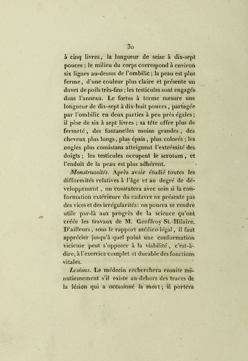 à cinq livres, la longueur de seize à dix-sept pouces ; le milieu du corps correspond à environ six lignes au-dessus de l’ombilic ; la peau est plus ferme, d’une couleur plus claire et présente un duvet de poils très-fins ; les testicules sont engagés dans l’anneau. Le fœtus à terme mesure une longueur de dix-sept à dix-huit pouces , partagée par l’ombilic en deux parties à peu près égales; il pèse de six à sept livres ; sa tête offre plus de fermeté , des fontanelles moins grandes , des cheveux plus longs, plus épais, plus colorés ; les ongles plus consistans atteignent l’extrémité des doigts ; les testicules occupent le scrotum , et l’enduit de la peau est plus adhérent. Monstruosités. Après avoir étudié toutes les difformités relatives à l’âge et au degré de dé- veloppement , on constatera avec soin si la con- formation extérieure du cadavre ne présente pas des vices et des irrégularités: on pourra se rendre utile par-là aux progrès de la science qu’ont créée les travaux de M. Geoffroy St.-Hilaire. D’ailleurs , sous le rapport médico-légal, il faut apprécier jusqu’à quel point une conformation vicieuse peut s’opposer à la viabilité , c’est-à- dire, à l’exercice complet et durable des fonctions vitales. Lésions. Le médecin recherchera ensuite mi- nutieusement s’il existe au-dehors des traces de la lésion qui a occasioné la mort ; 41 portera