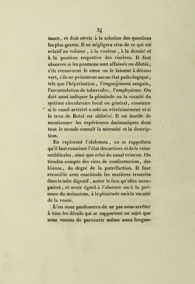 tance, et doit servir à la solution des questions les plus graves. Il ne négligera rien de ce qui est relatif au volume , à la couleur , à la densité et à la position respective des viscères. Il faut observer si les poumons sont affaissés ou dilatés, s’ils recouvrent le cœur ou le laissent à décou- vert, s’ils ne présentent aucun état pathologique, tels que l’hépatisation , l’engorgement sanguin, l’accumulation de tubercules, l’emphysème. On doit aussi indiquer la plénitude ou la vacuité du système circulatoire local ou général, constater si le canal artériel a subi un rétrécissement et si le trou de Botal est oblitéré. Il est inutile de mentionner les expériences docimasiques dont tout le monde connaît la nécessité et la descrip- tion. En explorant l’abdomen , on se rappellera qu’il faut examiner l’état des artères et de la veine ombilicales, ainsi que celui du canal veineux. On tiendra compte des vices de conformation , des lésions, du degré de la putréfaction. Il faut recueillir avec exactitude les matières trouvées dans le tube digestif, noter le lieu qu’elles occu- paient , et avoir égard à l’absence ou à la pré- sence du méconium, à la plénitude ouàla vacuité de la vessie. L’on nous pardonnera de ne pas nous arrêter à tous les détails qui se rapportent au sujet que nous venons de parcourir même assez longue-