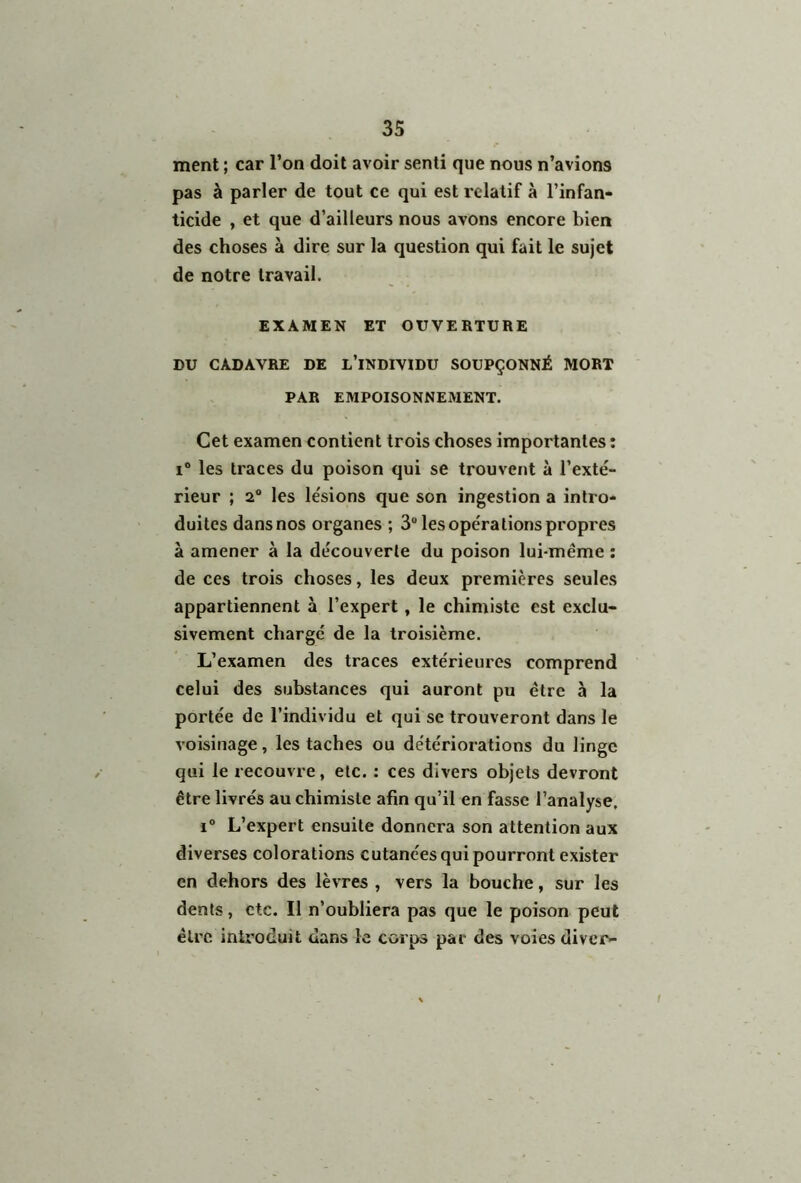 ment ; car l’on doit avoir senti que nous n’avions pas à parler de tout ce qui est relatif à l’infan- ticide , et que d’ailleurs nous avons encore bien des choses à dire sur la question qui fait le sujet de notre travail. EXAMEN ET OUVERTURE DU CADAVRE DE L’INDIVIDU SOUPÇONNÉ MORT PAR EMPOISONNEMENT. Cet examen contient trois choses importantes : i° les traces du poison qui se trouvent à l’exté- rieur ; 2° les lésions que son ingestion a intro- duites dansnos organes ; 3U les opérations propres à amener à la découverte du poison lui-même : de ces trois choses, les deux premières seules appartiennent à l’expert , le chimiste est exclu- sivement chargé de la troisième. L’examen des traces extérieures comprend celui des substances qui auront pu être à la portée de l’individu et qui se trouveront dans le voisinage, les taches ou détériorations du linge qui le recouvre, etc. : ces divers objets devront être livrés au chimiste afin qu’il en fasse l’analyse. i° L’expert ensuite donnera son attention aux diverses colorations cutanées qui pourront exister en dehors des lèvres , vers la bouche, sur les dents, etc. Il n’oubliera pas que le poison peut être introduit dans le corps par des voies diver- i