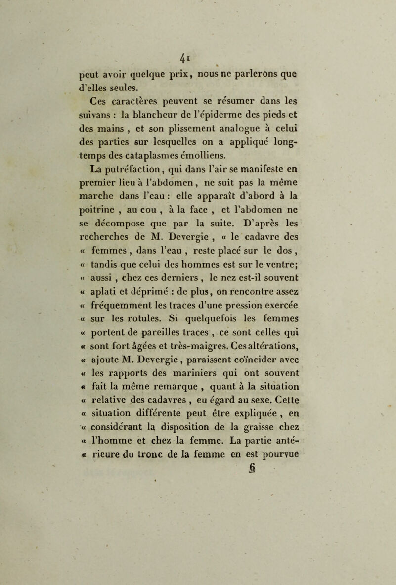 % peut avoir quelque prix, nous ne parlerons que d’elles seules. Ces caractères peuvent se résumer dans les suivans : la blancheur de l’épiderme des pieds et des mains , et son plissement analogue à celui des parties sur lesquelles on a appliqué long- temps des cataplasmes émolliens. La putréfaction, qui dans l’air se manifeste en premier lieu à l’abdomen , ne suit pas la même marche dans l’eau : elle apparaît d’ahord à la poitrine , au cou , à la face , et l’abdomen ne se décompose que par la suite. D’après les recherches de M. Devergie , « le cadavre des « femmes , dans l’eau , reste placé sur le dos , « tandis que celui des hommes est sur le ventre; « aussi , chez ces derniers , le nez est-il souvent « aplati et déprimé : de plus, on rencontre assez « fréquemment les traces d’une pression exercée « sur les rotules. Si quelquefois les femmes « portent de pareilles traces , ce sont celles qui « sont fort âgées et très-maigres. Ces altérations, « ajoute M. Devergie , paraissent coïncider avec « les rapports des mariniers qui ont souvent « fait la même remarque , quant à la situation « relative des cadavres , eu égard au sexe. Cette « situation différente peut être expliquée , en « considérant la disposition de la graisse chez « l’homme et chez la femme. La partie anté- « rieure du tronc de la femme en est pourvue s