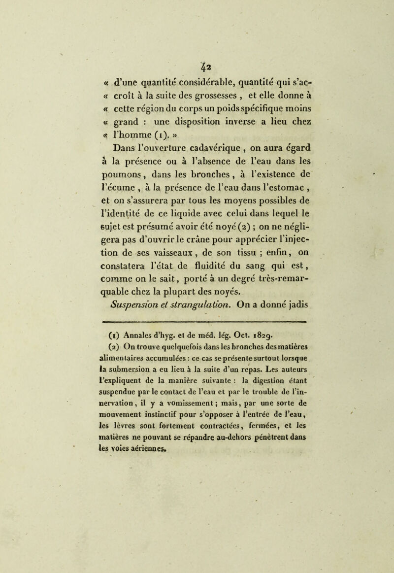 « d’une quantité considérable, quantité qui s’ac- « croît à la suite des grossesses , et elle donne à « cette région du corps un poids spécifique moins « grand : une disposition inverse a lieu chez « l’homme (i). » Dans l’ouverture cadavérique , on aura égard â la présence ou à l’absence de l’eau dans les poumons, dans les bronches, à l’existence de l’écume , à la présence de l’eau dans l’estomac , et on s’assurera par tous les moyens possibles de l’identité de ce liquide avec celui dans lequel le sujet est présumé avoir été noyé (2) ; on ne négli- gera pas d’ouvrir le crâne pour apprécier l’injec- tion de ses vaisseaux, de son tissu ; enfin, on constatera l’état de fluidité du sang qui est, comme on le sait, porté à un degré très-remar- quable chez la plupart des noyés. Suspension et strangulation. On a donné jadis (1) Annales d’hyg. et de méd. lég. Oct. 182g. (2) On trouve quelquefois dans les bronches des matières alimentaires accumulées : ce cas se présente surtout lorsque la submersion a eu lieu à la suite d’un repas. Les auteurs l’expliquent de la manière suivante : la digestion étant suspendue par le contact de l’eau et par le trouble de l'in- nervation , il y a vomissement; mais, par une sorte de mouvement instinctif pour s’opposer à l’entrée de l’eau, les lèvres sont fortement contractées, fermées, et les matières ne pouvant se répandre au-dehors pénètrent dans les voies aériennes.