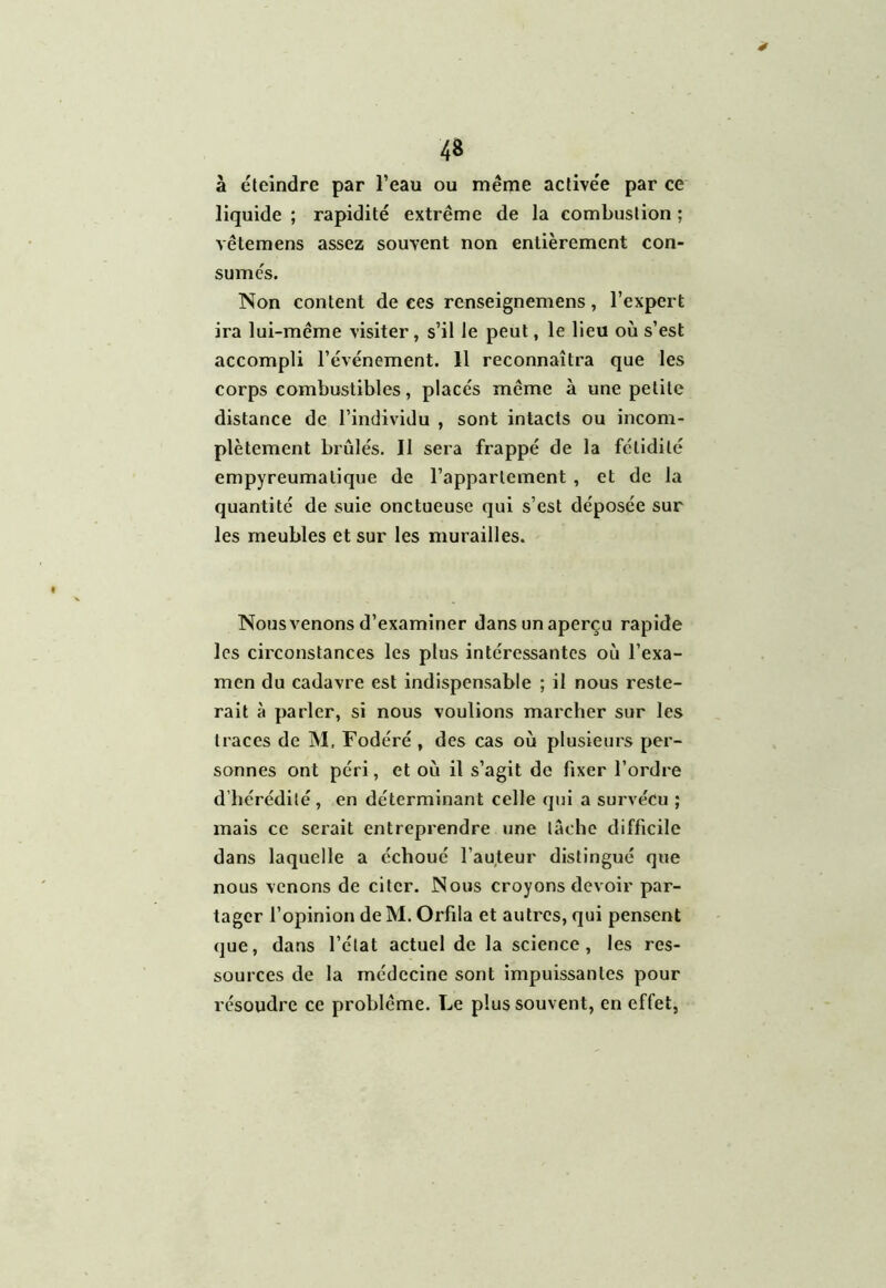 * 48 à éteindre par l’eau ou même activée par ce liquide ; rapidité extrême de la combustion : vêtemens assez souvent non entièrement con- sumés. Non content de ce s renseignemens, l’expert ira lui-même visiter, s’il le peut, le lieu où s’est accompli l’événement. 11 reconnaîtra que les corps combustibles, placés même à une petite distance de l’individu , sont intacts ou incom- plètement brûlés. Il sera frappé de la fétidité empyreumalique de l’appartement , et de la quantité de suie onctueuse qui s’est déposée sur les meubles et sur les murailles. Nous venons d’examiner dans un aperçu rapide les circonstances les plus intéressantes où l’exa- men du cadavre est indispensable ; il nous reste- rait à parler, si nous voulions marcher sur les traces de M. Fodéré , des cas où plusieurs per- sonnes ont péri, et où il s’agit de fixer l’ordre d’hérédité, en déterminant celle qui a survécu ; mais ce serait entreprendre une lâche difficile dans laquelle a échoué l’auteur distingué que nous venons de citer. Nous croyons devoir par- tager l’opinion deM. Orfila et autres, qui pensent que, dans l’état actuel de la science, les res- sources de la médecine sont impuissantes pour résoudre ce problème. Le plus souvent, en effet,