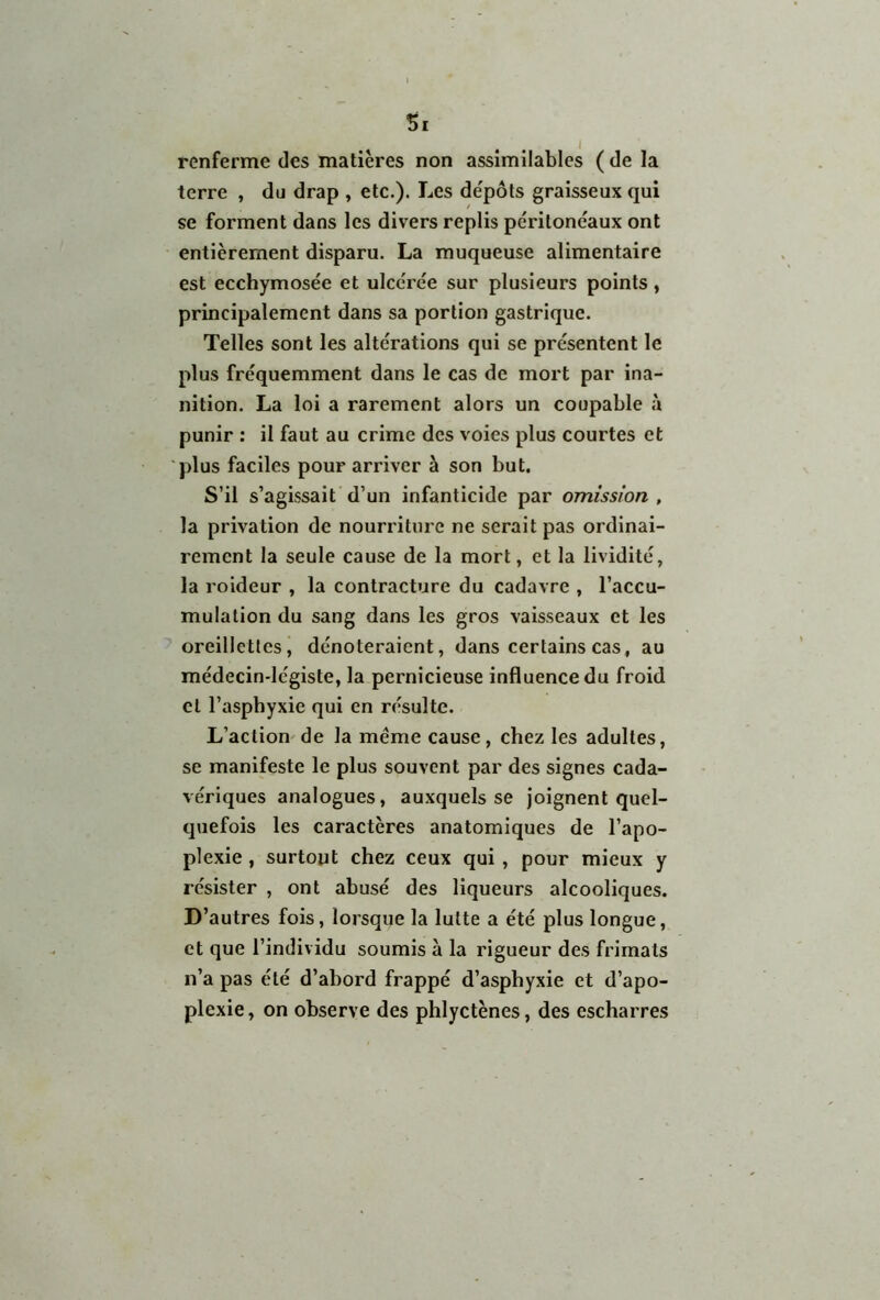 Si renferme des matières non assimilables ( de la terre , du drap , etc.). Les dépôts graisseux qui se forment dans les divers replis péritonéaux ont entièrement disparu. La muqueuse alimentaire est ecchymosée et ulcérée sur plusieurs points , principalement dans sa portion gastrique. Telles sont les altérations qui se présentent le plus fréquemment dans le cas de mort par ina- nition. La loi a rarement alors un coupable à punir : il faut au crime des voies plus courtes et plus faciles pour arriver à son but. S’il s’agissait d’un infanticide par omission , la privation de nourriture ne serait pas ordinai- rement la seule cause de la mort, et la lividité, la roideur , la contracture du cadavre , l’accu- mulation du sang dans les gros vaisseaux et les oreillettes, dénoteraient, dans certains cas, au médecin-légiste, la pernicieuse influence du froid cl l’asphyxie qui en résulte. L’action de la même cause, chez les adultes, se manifeste le plus souvent par des signes cada- vériques analogues, auxquels se joignent quel- quefois les caractères anatomiques de l’apo- plexie , surtout chez ceux qui , pour mieux y résister , ont abusé des liqueurs alcooliques. D’ autres fois, lorsque la lutte a été plus longue, et que l’individu soumis à la rigueur des frimais n’a pas été d’abord frappé d’asphyxie et d’apo- plexie, on observe des phlyctènes, des escharres