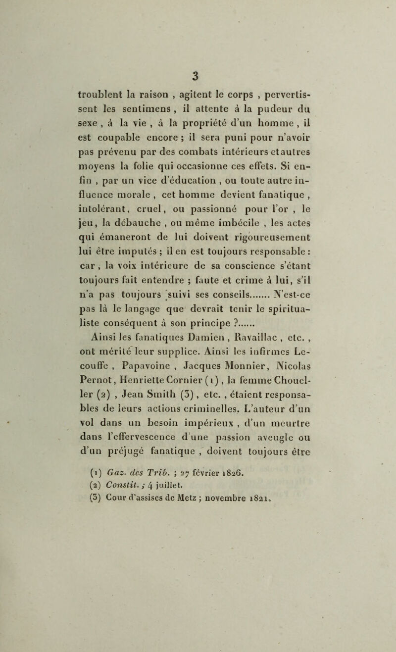 troublent la raison , agitent le corps , pervertis- sent les seuliniens , il attente à la pudeur du sexe , à la vie , à la propriété d’un homme , il est coupable encore ; il sera puni pour n’avoir pas prévenu par des combats intérieurs etaulres moyens la folie qui occasionne ces effets. Si en- fin , par un vice d’éducation , ou toute autre in- fluence morale , cet homme devient fanatique , intolérant, cruel, ou passionné pour l’or , le jeu, la débauche , ou même imbécile , les actes qui émaneront de lui doivent rigoureusement lui être imputés; il en est toujours responsable: car , la voix intérieure de sa conscience s’étant toujours fait entendre ; faute et crime à lui, s’il n’a pas toujours suivi ses conseils N’est-ce pas là le langage que devrait tenir le spiritua- liste conséquent à son principe ? Ainsi les fanatiques Damien , Ravaillac , etc. , ont mérité leur supplice. Ainsi les infirmes Le- couffe , Papavoine , Jacques Monnier, Nicolas Pernot, Henriette Confier ( 1 ), la femme Chouel- ler (2) , Jean Smith (3), etc. , étaient responsa- bles de leurs actions criminelles. L’auteur d’un vol dans un besoin impérieux , d’un meurtre dans l’effervescence d une passion aveugle ou d’un préjugé fanatique , doivent toujours être (1) Gaz■ des Trib. ; 27 février 1826. (2) Constit. ; 4 juillet. (5) Cour d'assises de Metz ; novembre 1821.