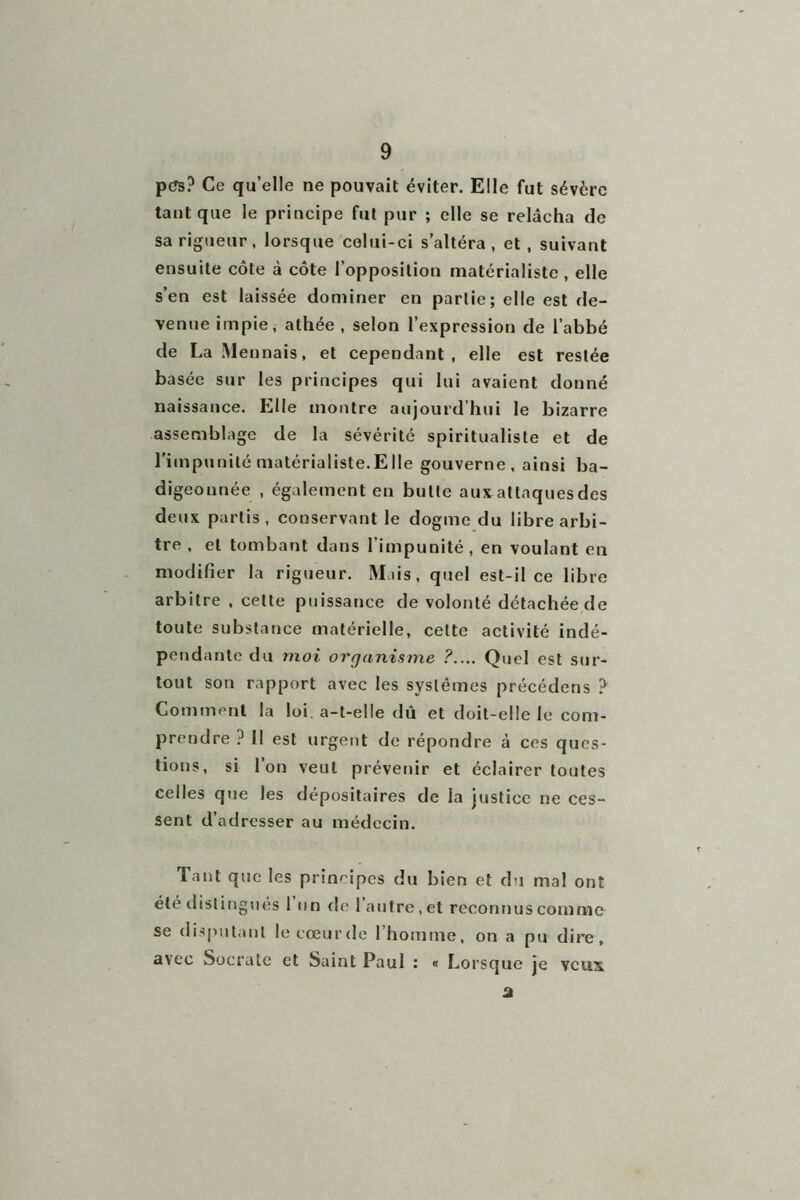 pt*s? Ce qu’elle ne pouvait éviter. Elle fut sévère tant que le principe fut pur ; elle se relâcha de sa rigueur, lorsque celui-ci s’altéra, et , suivant ensuite côte à côte l’opposition matérialiste, elle s’en est laissée dominer en partie; elle est de- venue impie, athée, selon l’expression de l’abbé de La Mennais, et cependant, elle est restée basée sur les principes qui lui avaient donné naissance. Elle montre aujourd hui le bizarre assemblage de la sévérité spiritualiste et de l’impunité matérialiste.Elle gouverne, ainsi ba- digeonnée , également en butte aux attaques des deux partis, conservant le dogme du libre arbi- tre , et tombant dans l'impunité , en voulant en modifier la rigueur. Mais, quel est-il ce libre arbitre , celte puissance de volonté détachée de toute substance matérielle, celte activité indé- pendante du moi organisme ?.... Quel est sur- tout son rapport avec les systèmes précédons ? Comment la loi. a-t-elle dû et doit-elle le com- prendre ? Il est urgent de répondre à ces ques- tions, si l’on veut prévenir et éclairer toutes celles que les dépositaires de la justice ne ces- sent d’adresser au médecin. Tant que les principes du bien et du mal ont été distingués 1 un de 1 autre , et reconnus comme se disputant lecœurde l’homme, on a pu dire, avec Socrate et Saint Paul : « Lorsque je veux a