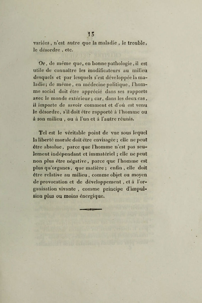 variées , n’est «autre que la maladie , le trouble, le désordre , etc. Or, de même que, en bonne pathologie , il est utile de connaître les modificateurs au milieu desquels et par lesquels s’est développée la ma- ladie; de même, en médecine politique, l’hom- me social doit être apprécié dans ses rapports avec le monde extérieur ; car, dans les deux cas , il importe de savoir comment et d’où est venu le désordre, s’il doit être rapporté à l’homme ou à son milieu , ou à l’un et à l’autre réunis. Tel est le véritable point de vue sous lequel la liberté morale doit être envisagée ; elle ne peut être absolue, parce que l’homme n’est pas seu- lement indépendant et immatériel ; elle ne peut non plus être négative, parce que l’homme est plus qu’organes , que matière ; enfin , elle doit être relative au milieu, comme objet ou moyen de provocation et de développement , et à l’or- ganisation vivante , comme principe d’impul- fiion plus ou moins énergique.