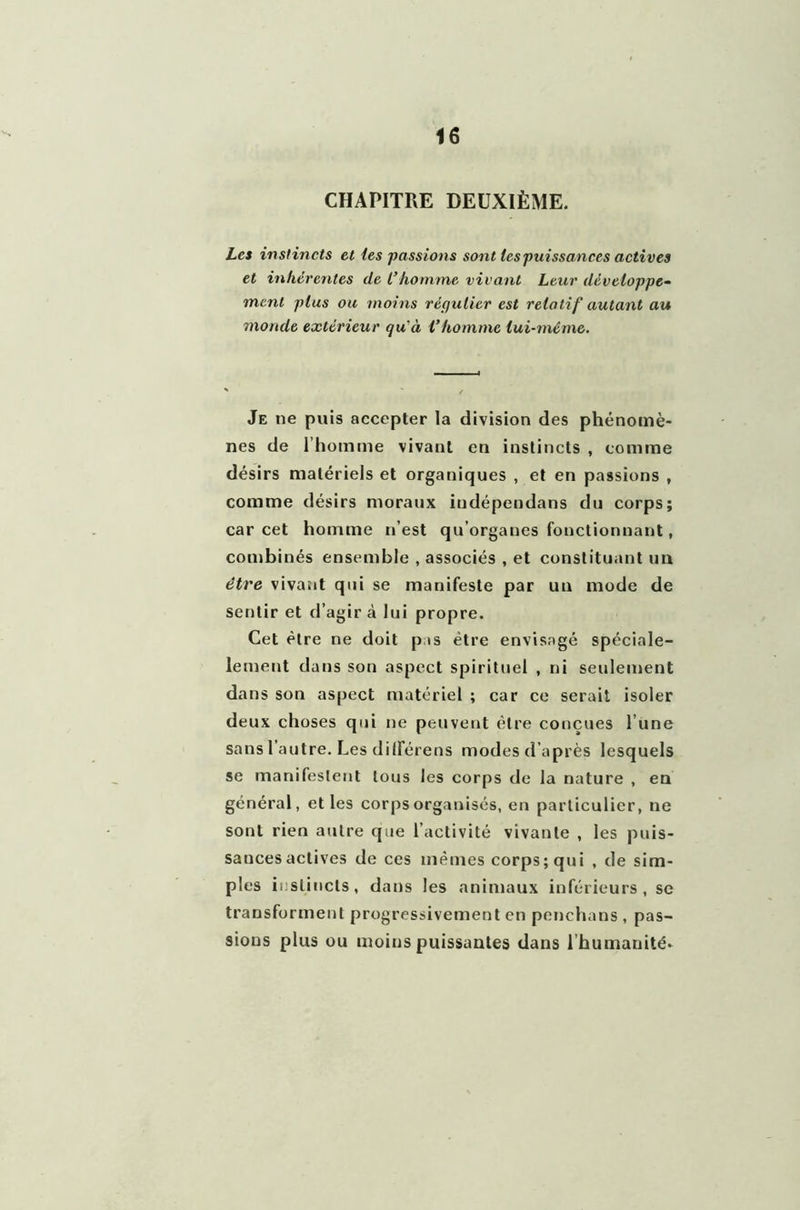 CHAPITRE DEUXIÈME. Les instincts et les passions sont les puissances actives et inhérentes de l’homme vivant Leur développe- ment plus ou moins régulier est relatif autant au monde extérieur quà l’homme lui-même. Je ne puis accepter la division des phénomè- nes de l’homme vivant en instincts , comme désirs matériels et organiques , et en passions , comme désirs moraux iudépendans du corps; car cet homme n’est qu’organes fonctionnant, combinés ensemble , associés , et constituant un être vivant qui se manifeste par un mode de sentir et d’agir cà lui propre. Cet être ne doit p is être envisagé spéciale- lement dans son aspect spirituel , ni seulement dans son aspect matériel ; car ce serait isoler deux choses qui ne peuvent être conçues l’une sans l’autre. Les dilférens modesd’après lesquels se manifestent tous les corps de la nature , en général, et les corps organisés, en particulier, ne sont rien autre que l’activité vivante , les puis- sances actives de ces mêmes corps; qui , de sim- ples instincts, dans les animaux inférieurs, se transforment progressivement en penchans, pas- sions plus ou moins puissantes dans l’humanité.