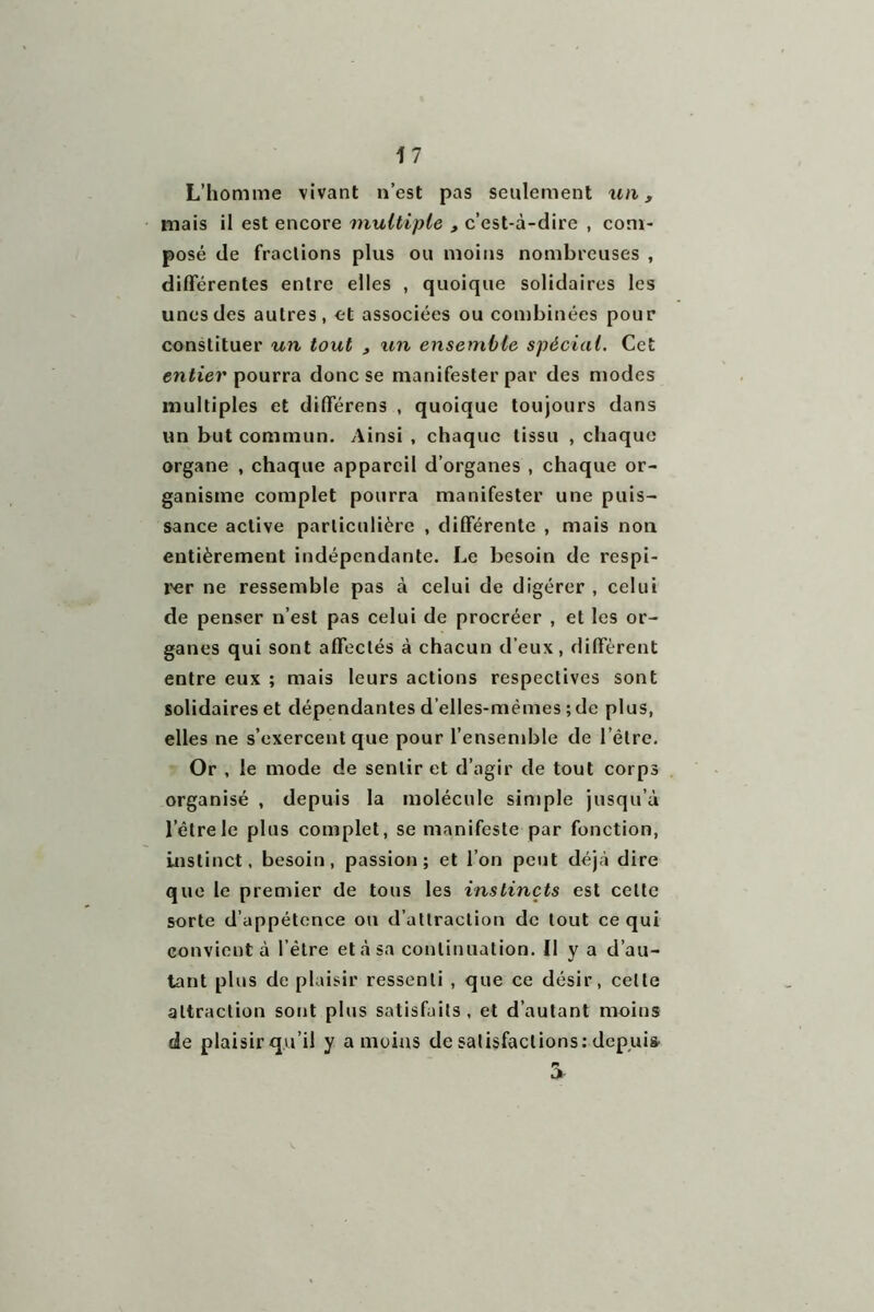 L’homme vivant n’est pas seulement un, mais il est encore multiple , c’est-à-dire , com- posé de fractions plus ou moins nombreuses , différentes entre elles , quoique solidaires les unes des autres, et associées ou combinées pour constituer un tout , un ensemble spécial. Cet entier pourra donc se manifester par des modes multiples et différens , quoique toujours dans un but commun. Ainsi , chaque tissu , chaque organe , chaque appareil d’organes , chaque or- ganisme complet pourra manifester une puis- sance active particulière , différente , mais non entièrement indépendante. Le besoin de respi- rer ne ressemble pas à celui de digérer , celui de penser n’est pas celui de procréer , et les or- ganes qui sont affectés à chacun d’eux, diffèrent entre eux ; mais leurs actions respectives sont solidaires et dépendantes d’elles-mèmes ; de plus, elles ne s’exercent que pour l’ensemble de l’être. Or , le mode de sentir et d’agir de tout corps organisé , depuis la molécule simple jusqu’à lelrele plus complet, se manifeste par fonction, instinct, besoin, passion; et l’on peut déjà dire que le premier de tous les instincts est celte sorte d’appétence on d’attraction de tout ce qui convient à l’étre et à sa continuation. Il y a d’au- tant plus de plaisir ressenti , que ce désir, celte attraction sont plus satisfaits, et d’autant moins de plaisir qu’il y a moins de satisfactions: depuis 5-