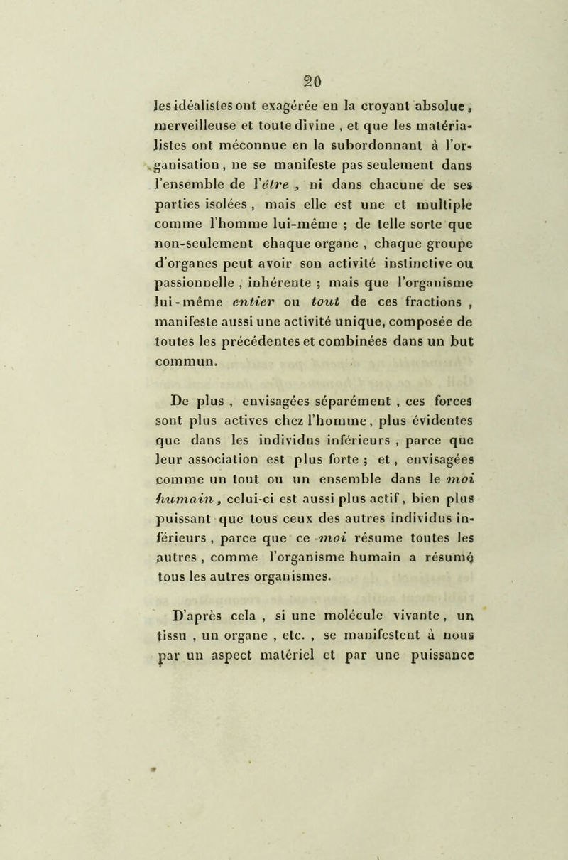 les idéalistes ont exagérée en la croyant absolue, merveilleuse et toute divine , et que les matéria- listes ont méconnue en la subordonnant à l’or- ganisation, ne se manifeste pas seulement dans l’ensemble de l'être , ni dans chacune de ses parties isolées , mais elle est une et multiple comme l’homme lui-même ; de telle sorte que non-seulement chaque organe , chaque groupe d’organes peut avoir son activité instinctive ou passionnelle , inhérente ; mais que l’organisme lui-même entier ou tout de ces fractions , manifeste aussi une activité unique, composée de toutes les précédentes et combinées dans un but commun. De plus , euvisagées séparément , ces forces sont plus actives chez l’homme, plus évidentes que dans les individus inférieurs , parce que leur association est plus forte ; et, envisagées comme un tout ou un ensemble dans le moi humain, celui-ci est aussi plus actif, bien plus puissant que tous ceux des autres individus in- férieurs , parce que ce moi résume toutes les autres , comme l’organisme humain a résumé tous les autres organismes. D’après cela , si une molécule vivante , un tissu , un organe , etc. , se manifestent à nous par un aspect matériel et par une puissance
