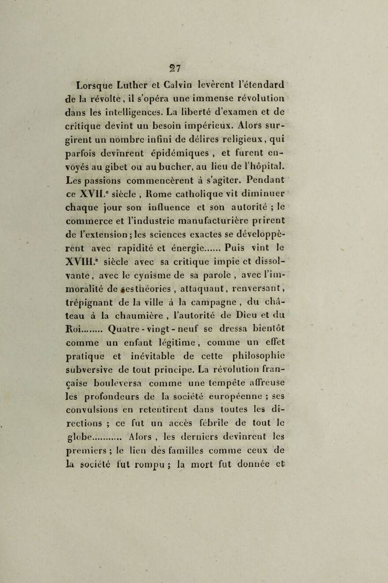 Lorsque Luther et Calvin levèrent l’étendard de la révolte, il s’opéra une immense révolution dans les intelligences. La liberté d’examen et de critique devint un besoin impérieux. Alors sur- girent un nombre infini de délires religieux, qui parfois devinrent épidémiques , et furent en- voyés au gibet ou au bûcher, au lieu de l’hôpital. Les passions commencèrent à s’agiter. Pendant ce XVII.* siècle , Rome catholique vit diminuer chaque jour son influence et son autorité ; le commerce et l’industrie manufacturière prirent de l’extension ; les sciences exactes se développè- rent avec rapidité et énergie Puis vint le XVIII.* siècle avec sa critique impie et dissol- vante, avec le cynisme de sa parole , avec l’im- moralité de iesthéories , attaquant, renversant, trépignant de la ville à la campagne , du châ- teau à la chaumière , l’autorité de Dieu et du Roi Quatre - vingt - neuf se dressa bientôt comme un enfant légitime, comme un effet pratique et inévitable de cette philosophie subversive de tout principe. La révolution fran- çaise bouleversa comme une tempête affreuse les profondeurs de la société européenne ; ses convulsions en retentirent dans toutes les di- rections ; ce fut un accès fébrile de tout le globe Alors , les derniers devinrent les premiers; le lien des familles comme ceux de la société fut rompu ; la mort fut donnée et