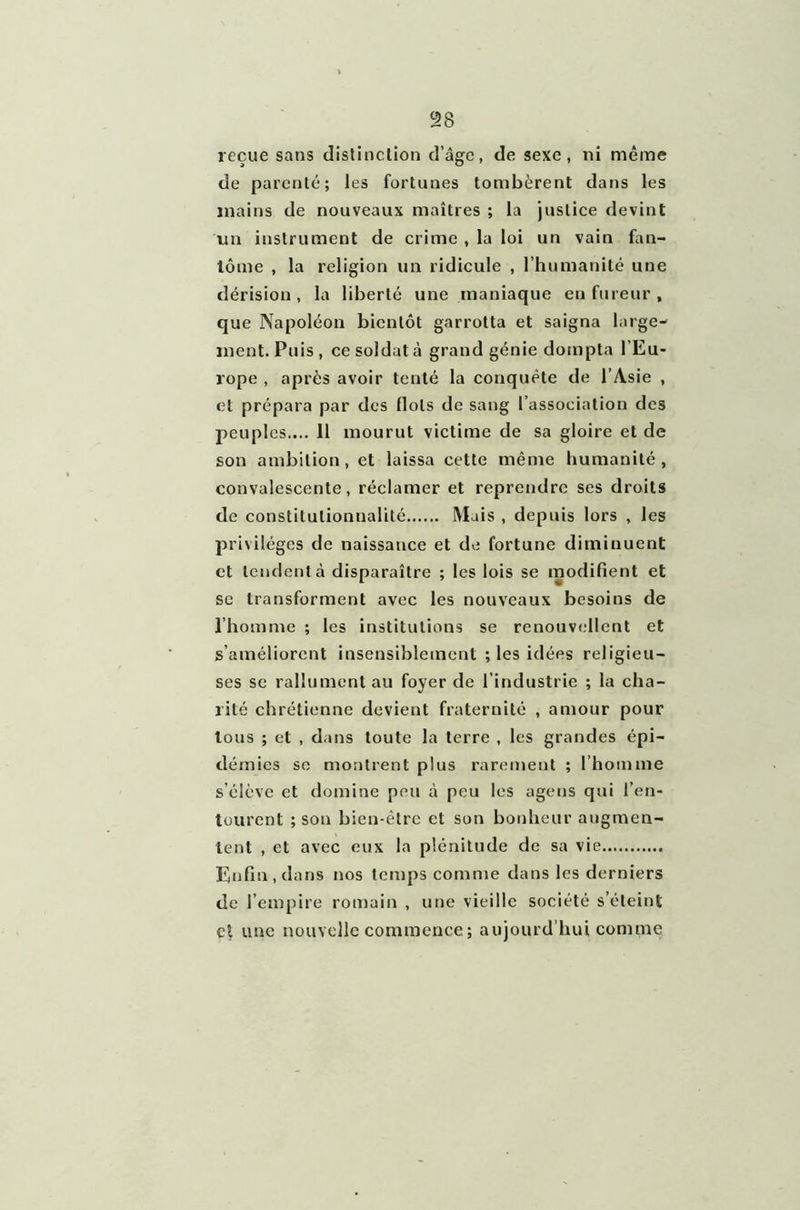 reçue sans distinction d’âge, de sexe, ni même de parenté; les fortunes tombèrent dans les mains de nouveaux maîtres ; la justice devint un instrument de crime , la loi un vain fan- tôme , la religion un ridicule , l’humanité une dérision , la liberté une maniaque en fureur , que Napoléon bientôt garrotta et saigna large- ment. Puis, ce soldat à grand génie dompta l’Eu- rope , après avoir tenté la conquête de l’Asie , et prépara par des flots de sang l’association des peuples.... 11 mourut victime de sa gloire et de son ambition , et laissa cette même humanité , convalescente, réclamer et reprendre ses droits de constitutionnalité Mais , depuis lors , les privilèges de naissance et de fortune diminuent et tendent à disparaître ; les lois se modifient et sc transforment avec les nouveaux besoins de l’homme ; les institutions se renouvellent et s’améliorent insensiblement ; les idées religieu- ses se rallument au foyer de l’industrie ; la cha- rité chrétienne devient fraternité , amour pour tous ; et , dans toute la terre , les grandes épi- démies se montrent plus rarement ; l’homme s’élève et domine peu à peu les agens qui l’en- tourent ; son bien-être et son bonheur augmen- tent , et avec eux la plénitude de sa vie Enfin, dans nos temps comme dans les derniers de l’empire romain , une vieille société s’éteint et une nouvelle commence ; aujourd’hui comme