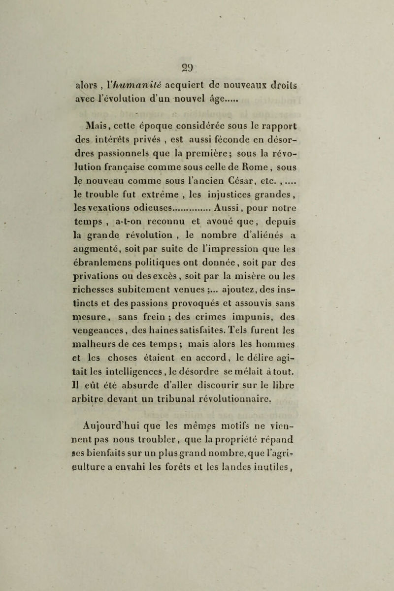 alors , Y humanité acquiert de nouveaux droits avec l’évolution d’un nouvel lige Mais, cette époque considérée sous le rapport des intérêts privés , est aussi féconde en désor- dres passionnels que la première; sous la révo- lution française comme sous celle de Rome , sous le nouveau comme sous l’ancien César, etc. , le trouble fut extrême , les injustices grandes, les vexations odieuses Aussi, pour notre temps, a-t-on reconnu et avoué que, depuis la grande révolution , le nombre d’aliénés a augmenté, soit par suite de l’impression que les ébranlemens politiques ont donnée, soit par des privations ou des excès, soit par la misère ou les richesses subitement venues ;... ajoutez, des ins- tincts et des passions provoqués et assouvis sans mesure, sans frein ; des crimes impunis, des veugeances, des haines satisfaites. Tels furent les malheurs de ces temps; mais alors les hommes et les choses étaient en accord, le délire agi- tait les intelligences, le désordre se mêlait atout. Il eût été absurde d’aller discourir sur le libre arbitre devant un tribunal révolutionnaire. Aujourd’hui que les mêmes motifs ne vien- nent pas nous troubler, que la propriété répand ses bienfaits sur un plus grand nombre, que l’agri- culture a envahi les forêts et les landes inutiles,