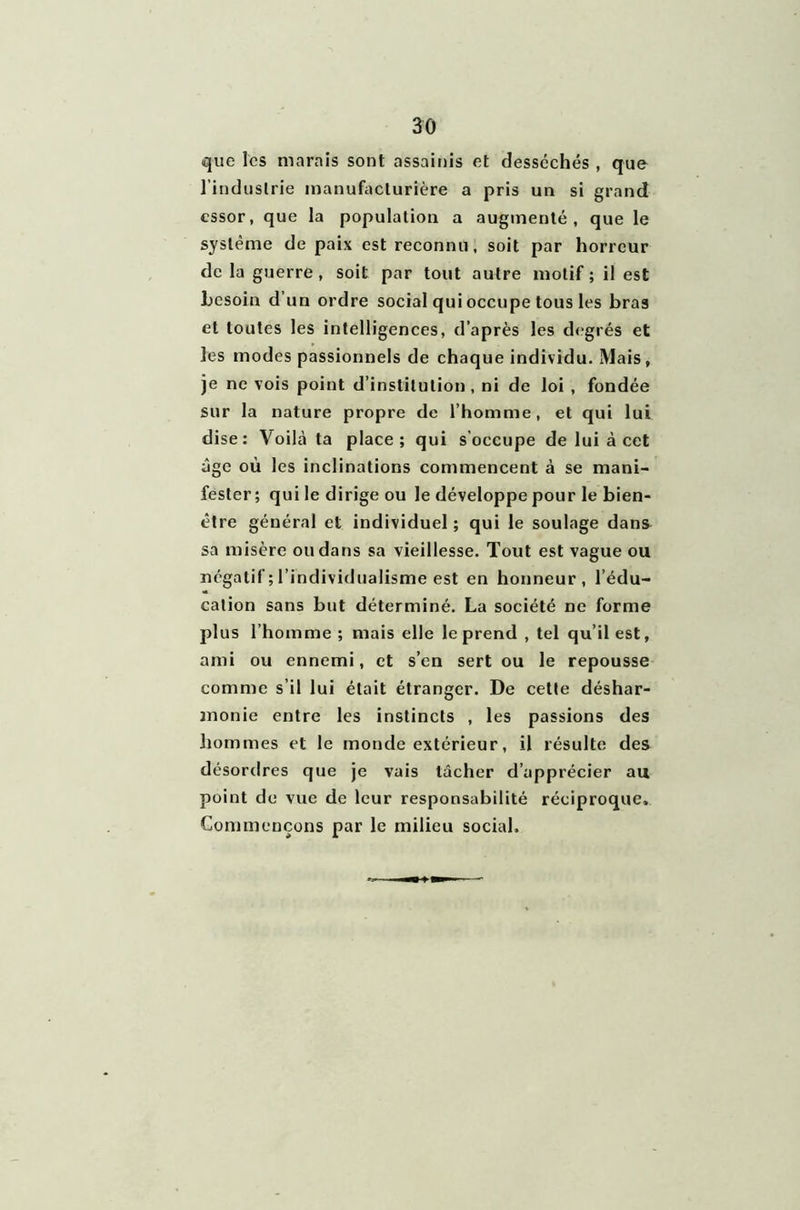 que les marais sont assainis et desséchés , que l’industrie manufacturière a pris un si grand essor, que la population a augmenté, que le système de paix est reconnu, soit par horreur de la guerre, soit par tout autre motif ; il est besoin d’un ordre social qui occupe tous les bras et toutes les intelligences, d’après les degrés et les modes passionnels de chaque individu. Mais , je ne vois point d’institution , ni de loi , fondée sur la nature propre de l’homme, et qui lui dise: Voilà ta place; qui s occupe de lui à cet âge où les inclinations commencent à se mani- fester; qui le dirige ou le développe pour le bien- être général et individuel ; qui le soulage dans sa misère ou dans sa vieillesse. Tout est vague ou négatif ; l’individualisme est en honneur, l’édu- cation sans but déterminé. La société ne forme plus l’homme; mais elle le prend , tel qu’il est, ami ou ennemi, et s’en sert ou le repousse comme s’il lui était étranger. De cette déshar- monie entre les instincts , les passions des hommes et le monde extérieur, il résulte des désordres que je vais lâcher d’apprécier au point de vue de leur responsabilité réciproque» Commençons par le milieu social.