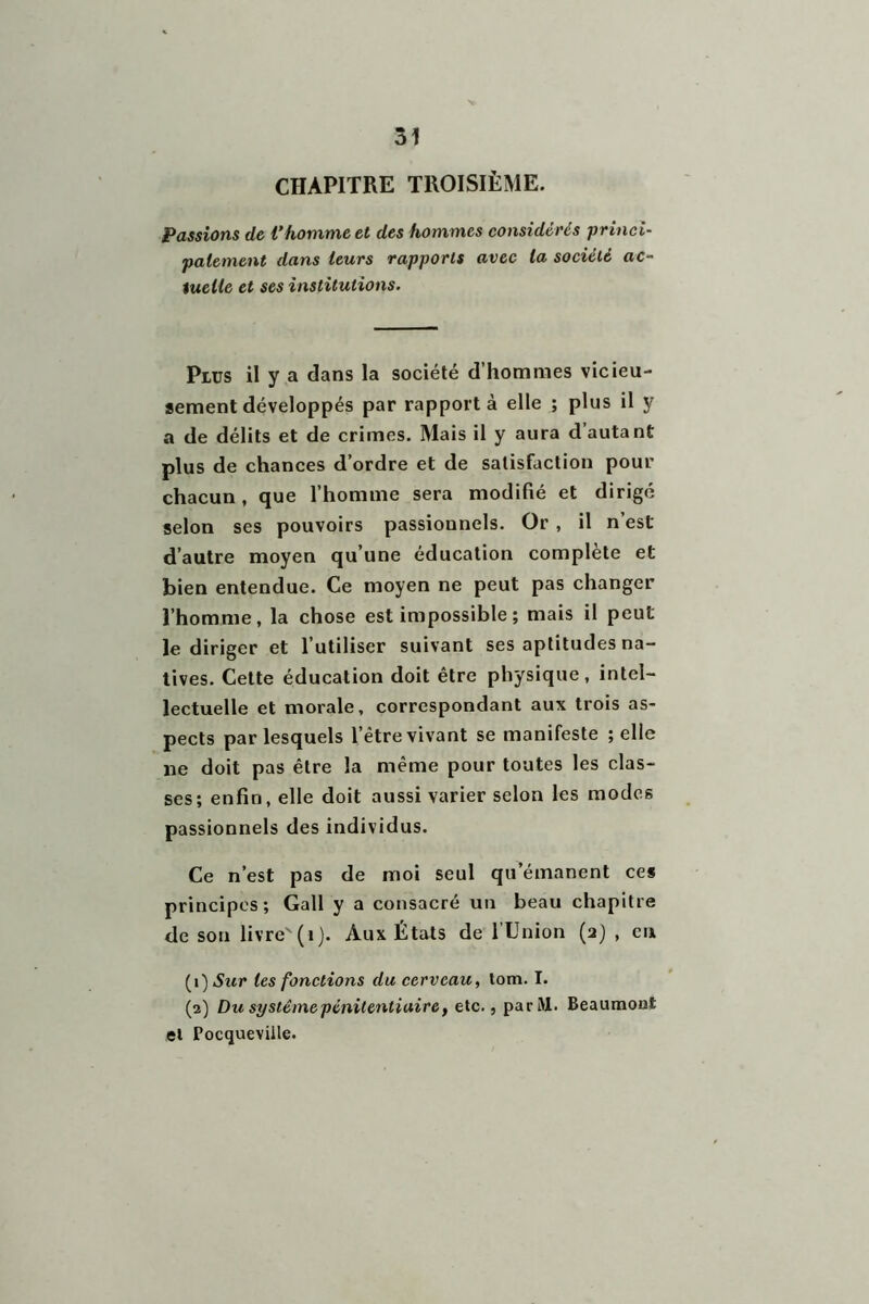 CHAPITRE TROISIÈME. Passions de Vhomme et des hommes considérés princi- palement dans leurs rapports avec la société ac- tuelle et ses institutions. Plus il y a dans la société d’hommes vicieu- sement développés par rapporta elle ; plus il y a de délits et de crimes. Mais il y aura d’autant plus de chances d’ordre et de satisfaction pour chacun , que l’homme sera modifié et dirigé selon ses pouvoirs passionnels. Or , il n’est d’autre moyen qu’une éducation complète et bien entendue. Ce moyen ne peut pas changer l’homme, la chose est impossible ; mais il peut le diriger et l’utiliser suivant ses aptitudes na- tives. Cette éducation doit être physique, intel- lectuelle et morale, correspondant aux trois as- pects par lesquels l’être vivant se manifeste ; elle ne doit pas être la même pour toutes les clas- ses; enfin, elle doit aussi varier selon les modes passionnels des individus. Ce n’est pas de moi seul qu’émanent ces principes; Gall y a consacré un beau chapitre de son livre'(i). Aux États de l’Union (2) , en les fonctions du cerveau, tom. I. (2) Du système pénitentiaire, etc., par ML Beaumont et Pocqueviile.