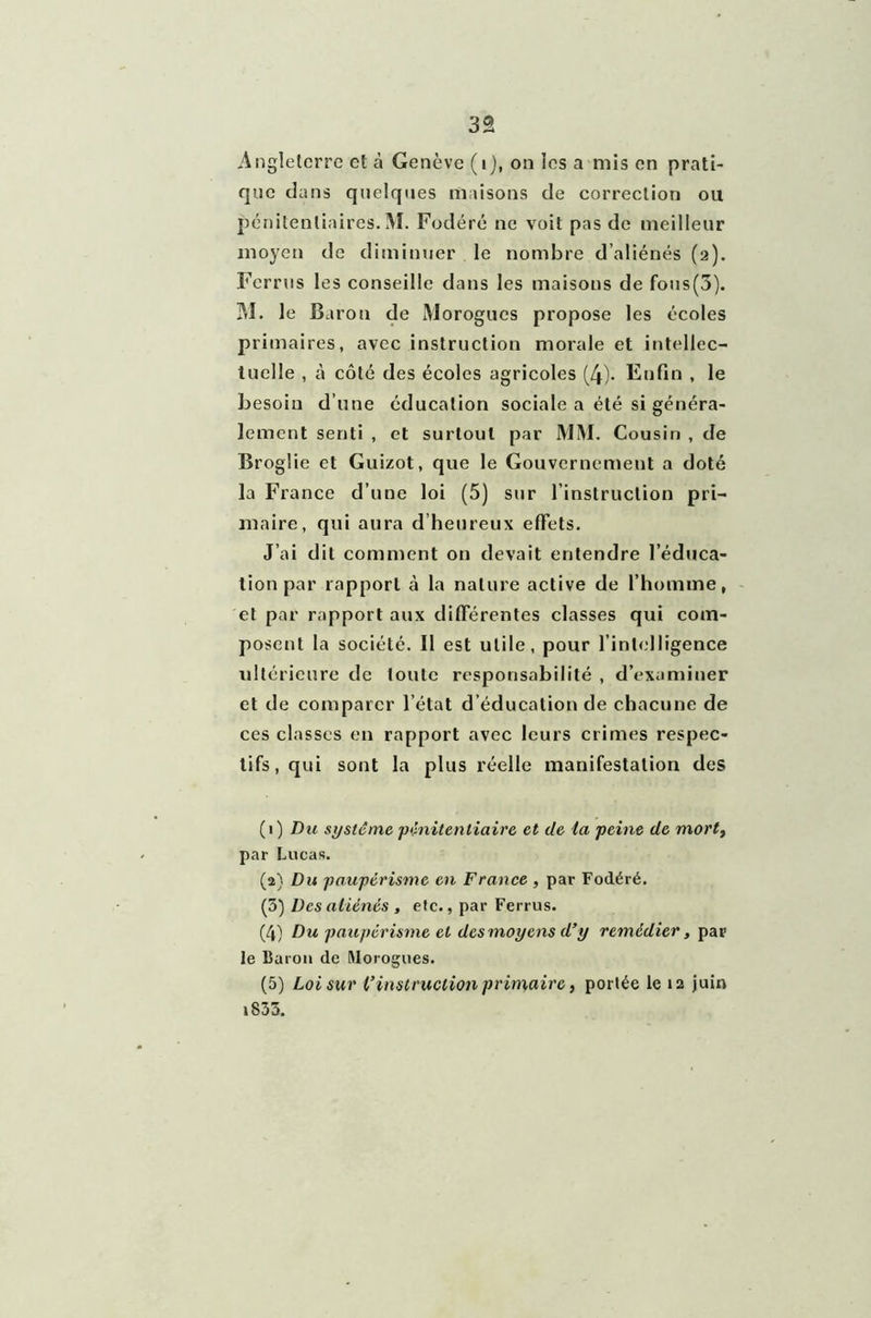 3â Angleterre et à Genève (i), on ics a mis en prati- que dans quelques maisons de correction ou pénitentiaires. M. Fodéré ne voit pas de meilleur moyen de diminuer le nombre d’aliénés (2). Ferrus les conseille dans les maisons de fons(3). M. le Baron de Morogues propose les écoles primaires, avec instruction morale et intellec- tuelle , à côté des écoles agricoles (4). Enfin , le Besoin d’une éducation sociale a été si généra- lement senti , et surtout par MM. Cousin , de Broglie et Guizot, que le Gouvernement a doté la France d’une loi (5) sur l’instruction pri- maire, qui aura d’heureux effets. J’ai dit comment on devait entendre l’éduca- tion par rapport à la nature active de l’homme, et par rapport aux différentes classes qui com- posent la société. Il est utile, pour l’intelligence ultérieure de toute responsabilité , d’examiner et de comparer l’état d’éducation de chacune de ces classes en rapport avec leurs crimes respec- tifs, qui sont la plus réelle manifestation des (1) Du système pénitentiaire et de la peine de morty par Lucas. (2} Du paupérisme en France , par Fodéré. (5) Des aliénés , etc., par Ferrus. (4) Du paupérisme et des moyens d’y remédier, par le Baron de Morogues. (5) Loi sur l’instruction primaire, portée le 12 juin 1833.