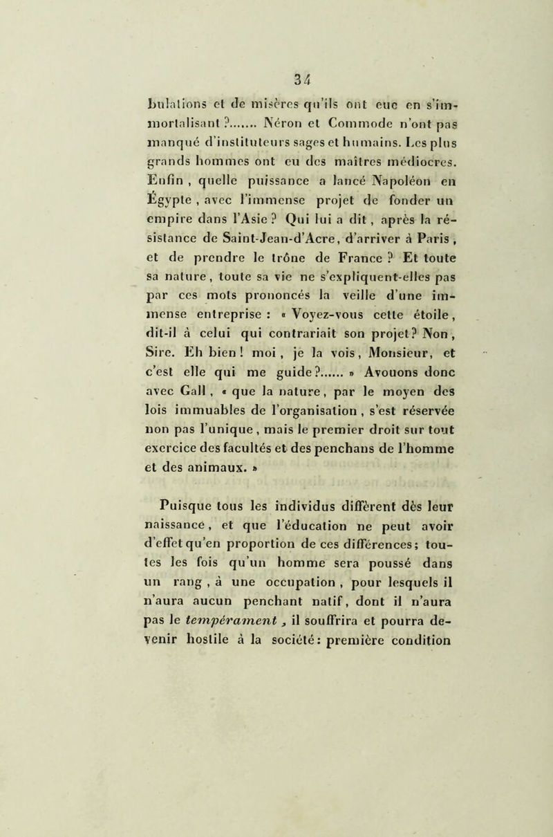 bulalions el de misères qu’ils ont eue en s'im- mortalisant ? Néron et Commode n’ont pas manqué d’instituteurs sages et humains. Les plus grands hommes ont eu des maîtres médiocres. Enfin , quelle puissance a lancé Napoléon en Egypte , avec l’immense projet de fonder un empire dans l’Asie ? Qui lui a dit, après la ré- sistance de Saint-Jean-d’Acre, d’arriver à Paris , et de prendre le trône de France ? Et toute sa nature, toute sa vie ne s’expliquent-elles pas par ces mots prononcés la veille d’une im- mense entreprise: «Voyez-vous cette étoile, dit-il à celui qui contrariait son projet? Non, Sire. Eh bien! moi, je la vois, Monsieur, et c’est elle qui me guide? » Avouons donc avec Gall , « que la nature, par le moyen des lois immuables de l’organisation , s’est réservée non pas l’unique , mais le premier droit sur tout exercice des facultés et des penchans de l’homme et des animaux. » Puisque tous les individus diffèrent dès leur naissance, et que l’éducation ne peut avoir d effet qu’en proportion de ces différences ; tou- tes les fois qu’un homme sera poussé dans un rang , à une occupation , pour lesquels il n’aura aucun penchant natif, dont il n’aura pas le tempérament , il souffrira et pourra de- venir hostile à la société: première condition