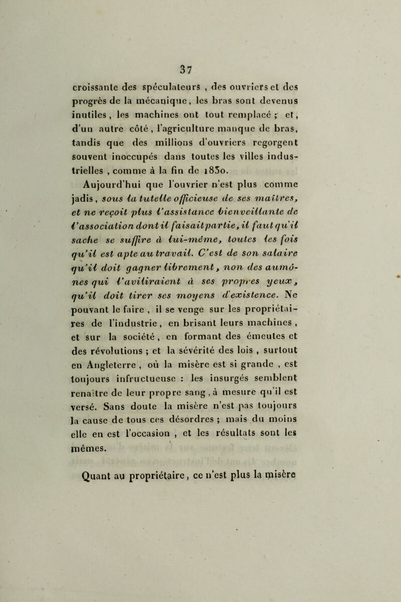 croissante des spéculateurs , des ouvriers et des progrès de la mécanique, les bras sont devenus inutiles, les machines ont tout remplacé ; et, d’un autre côté, l’agriculture manque de bras, tandis que des millions d’ouvriers regorgent souvent inoccupés dans toutes les villes indus- trielles , comme à la fin de i83o. Aujourd’hui que l’ouvrier n’est plus comme jadis , sous la tutelle officieuse de ses maîtres, et ne reçoit plus l’assistance bienveillante de l’association dont il fais ait par lie, il faut qu'il sache se suffire à lui-même, toutes les fois qu’il est apte au travail. C’est de son salaire qu’il doit gagner librement, non des aumô- nes qui l’aviliraient à ses propres yeux, qu’il doit tirer ses moyens d'existence. Ne pouvant le faire , il se venge sur les propriétai- res de l’industrie , en brisant leurs machines , et sur la société, en formant des émeutes et des révolutions ; et la sévérité des lois , surtout en Angleterre , où la misère est si grande , est toujours infructueuse : les insurgés semblent renaître de leur propre sang, à mesure qu’il est versé. Sans doute la misère n’est pas toujours la cause de tous ces désordres ; mais du moins elle en est l’occasion , et les résultats sont les i mêmes. Quant au propriétaire , ce n’est plus la misère