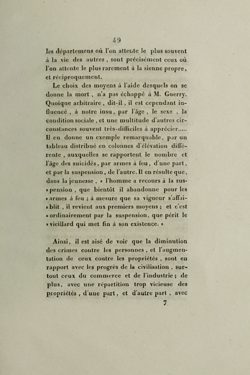 les déparlemens où l’on attente le plus souvent à la vie des autres , sont précisément ceux où l’on attente le plus rarement à la sienne propre, et réciproquement. Le choix des moyens à l’aide desquels on se donne la mort , n’a pas échappé à M. Guerry. Quoique arbitraire , dit-il , il est cependant in- fluencé , à notre insu, par l’âge , le sexe , la condition sociale , et une multitude d’autres cir- constances souvent très-difficiles à apprécier Il en donne un exemple remarquable, par un tableau distribué en colonnes d’élévation diffé- rente , auxquelles se rapportent le nombre et l’âge des suicidés, par armes à feu, d’une part, et par la suspension , de l’autre. Il en résulte que, dans la jeunesse , « l’homme a recours à la sus- » pension , que bientôt il abandonne pour les • armes à feu ; à mesure que sa vigueur s’affai- • blit , il revient aux premiers moyens ; et c’est • ordinairement par la suspension, que périt le • vieillard qui met fin à son existence. • Ainsi, il est aisé de voir que la diminution des crimes coutre les personnes , et l’augmen- tation de ceux contre les propriétés , sont en rapport avec les progrès de la civilisation , sur- tout ceux du commerce et de l’industrieî de plus, avec une répartition trop vicieuse des propriétés , d’une part, et d’autre part , avec 7