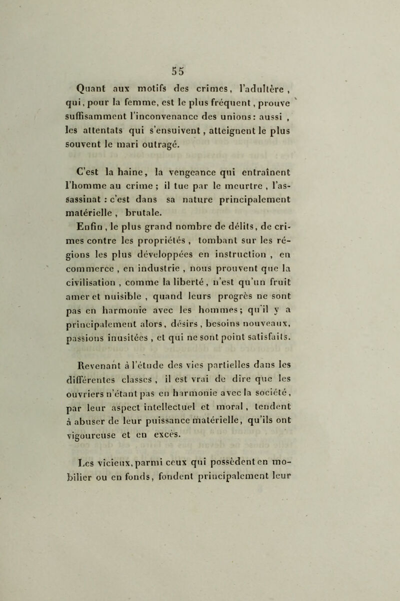 Quant aux motifs des crimes, l’adultère, qui, pour la femme, est le plus fréquent, prouve suffisamment l’inconvenance des unions: aussi , les attentats qui s’ensuivent, atteignent le plus souvent le mari outragé. C’est la haine, la vengeance qui entraînent l’homme au crime ; il tue par le meurtre , l’as- sassinat : c’est dans sa nature principalement matérielle , brutale. Enfin , le plus grand nombre de délits, de cri- mes contre les propriétés , tombant sur les ré- gions les plus développées en instruction , en commerce , en industrie , nous prouvent que la civilisation , comme la liberté, n’est qu’un fruit amer et nuisible , quand leurs progrès ne sont pas en harmonie avec les hommes; qu il y a principalement alors, désirs , besoins nouveaux, passions inusitées , et qui ne sont point satisfaits. Revenant à l’étude des vies partielles dans les differentes classes , il est vrai de dire que les ouvriers n’étant pas en harmonie avec la société, par leur aspect intellectuel et moral, tendent à abuser de leur puissance matérielle, qu’ils ont vigoureuse et en excès. Les vicieux, parmi ceux qui possèdent en mo- bilier ou en fonds, fondent principalement leur