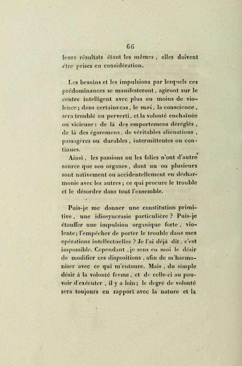 leurs résultats étant les mêmes , elles doivent être prises en considération. Les besoins et les impulsions par lesquels ces prédominances se manifesteront, agiront sur le centre intelligent avec plus ou moins de vio- lence; dans certains cas, le moi, la conscience , sera troublé ou perverti, et la volonté enchaînée ou vicieuse : de là des emportemens déréglés , «le là des égaremens, de véritables aliénations , passagères ou durables , intermittentes ou con- tinues. Ainsi , les passions ou les folies n’ont d’autre source que nos organes , dont un ou plusieurs sont nativement ou accidentellement en déshar- monie avec les autres ; ce qui procure le trouble et le désordre dans tout l’ensemble. Puis-je me donner une constitution primi- tive , une idiosyncrasie particulière ? Puis-je étouffer une impulsion organique forte , vio- lente; l’empêcher de porter le trouble dans mes opérations intellectuelles ? Je l’ai déjà dit, c’est impossible. Cependant ,je sens en moi le désir de modifier ces dispositions , afin de m’harmo- niser avec ce qui m’entoure. Mais , du simple désir à la volonté ferme . et de celle-ci au pou- voir d’exécuter , il y a loin; le degré de volonté §era toujours en rapport avec la nature et la