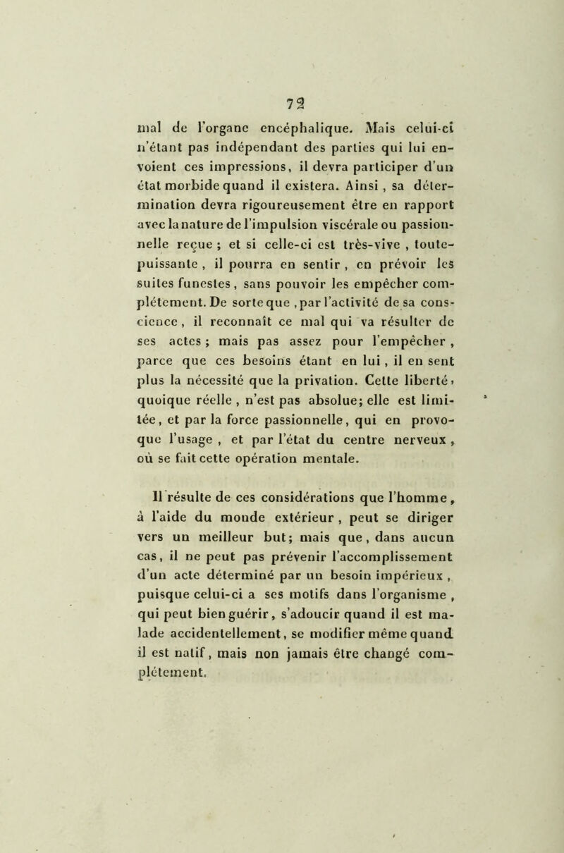 mal de l’organe encéphalique. Mais celui-ci n’étant pas indépendant des parties qui lui en- voient ces impressions, il devra participer d’un état morbide quand il existera. Ainsi , sa déter- mination devra rigoureusement être en rapport avec lanature de l’impulsion viscérale ou passion- nelle reçue ; et si celle-ci est très-vive , toute- puissante , il pourra en sentir , en prévoir les suites funestes, sans pouvoir les empêcher com- plètement. De sorte que , par l’activité de sa cons- cience , il reconnaît ce mal qui va résulter de ses actes ; mais pas assez pour l’empêcher , parce que ces besoins étant en lui , il en sent plus la nécessité que la privation. Celte liberté» quoique réelle , n’est pas absolue; elle est limi- tée, et par la force passionnelle, qui en provo- que l’usage , et par l etat du centre nerveux , où se fait cette opération mentale. 11 résulte de ces considérations que l’homme, à l’aide du monde extérieur , peut se diriger vers un meilleur but; mais que, dans aucun cas, il ne peut pas prévenir l’accomplissement d’un acte déterminé par un besoin impérieux , puisque celui-ci a scs motifs dans l’organisme , qui peut bien guérir, s’adoucir quand il est ma- lade accidentellement, se modifier même quand il est natif, mais non jamais être chaDgé com- plètement.