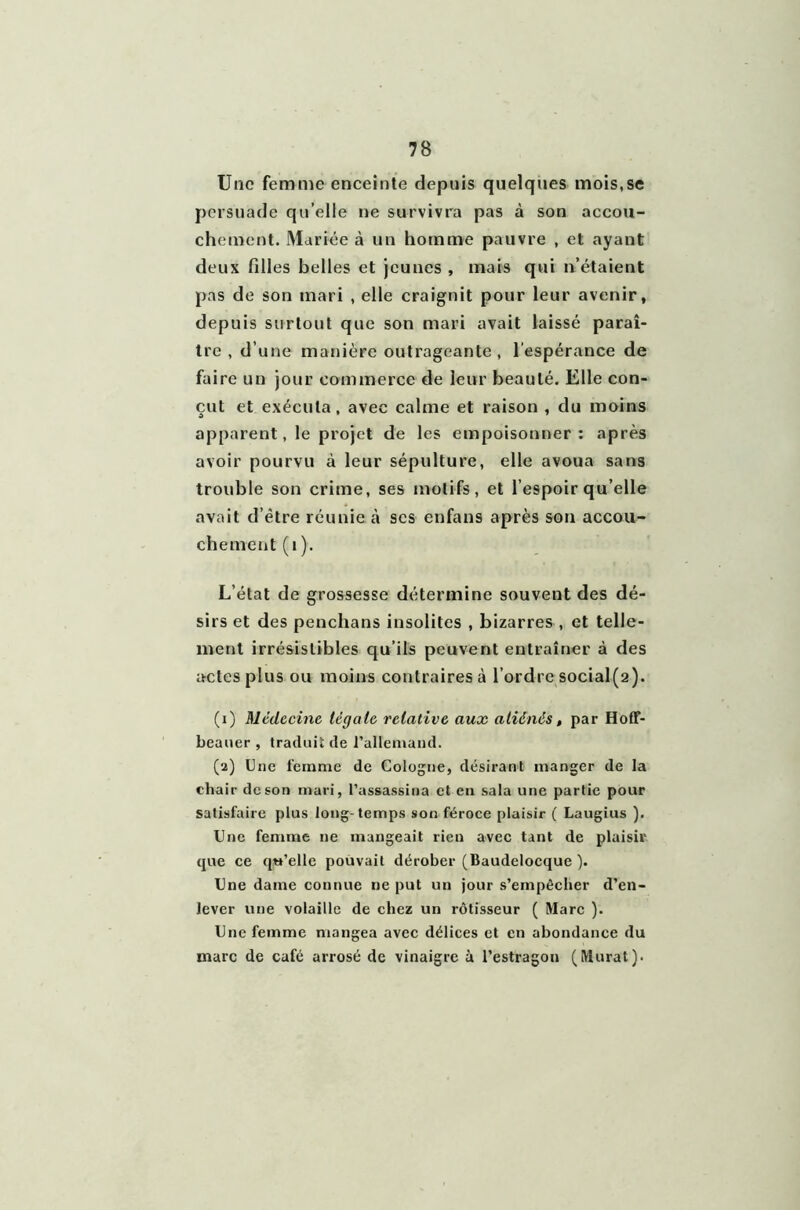 Une femme enceinte depuis quelques mois,se persuade qu elle ne survivra pas à son accou- chement. Mariée à un homme pauvre , et ayant deux filles belles et jeunes , mais qui n’étaient pas de son mari , elle craignit pour leur avenir, depuis surtout que son mari avait laissé paraî- tre , d’une manière outrageante, l'espérance de faire un jour commerce de leur beauté. Elle con- çut et exécuta, avec calme et raison , du moins apparent, le projet de les empoisonner: après avoir pourvu à leur sépulture, elle avoua sans trouble son crime, ses motifs, et l’espoir qu’elle avait d’être réunie à scs enfans après son accou- chement (1 ). L’état de grossesse détermine souvent des dé- sirs et des penchans insolites , bizarres , et telle- ment irrésistibles qu’ils peuvent entraîner à des actes plus ou moins contraires à l’ordre social(2). (1) Médecine légale relative aux aliénés, par Hoff- beauer , traduis de l'allemand. (2) Une femme de Cologne, désirant manger de la chair de son mari, l’assassina et en sala une partie pour satisfaire plus long-temps son féroce plaisir ( Laugius ). Une femme ne mangeait rien avec tant de plaisir que ce qu’elle pouvait dérober (Baudelocque ). Une dame connue ne put un jour s’empêcher d’en- lever une volaille de chez un rôtisseur ( Marc ). Une femme mangea avec délices et en abondance du marc de café arrosé de vinaigre à l’estragon (Murat).