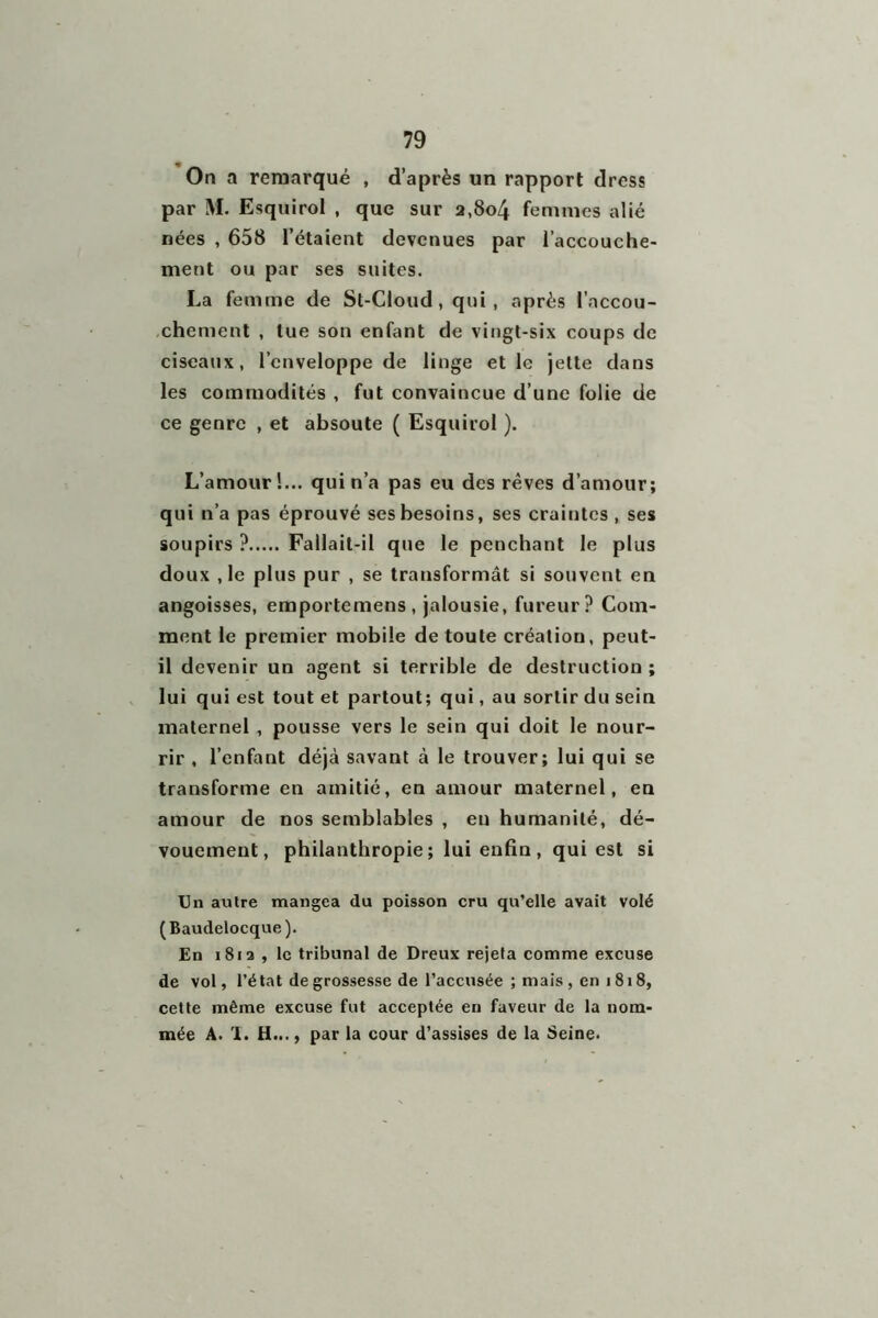 « On a remarqué , d’après un rapport dress par M. Esquirol , que sur a,8o4 femmes alié nées , 658 l’étaient devenues par l’accouche- ment ou par ses suites. La femme de St-Cloud , qui, après l’accou- chement , lue son enfant de vingt-six coups de ciseaux, l’enveloppe de linge et le jette dans les commodités , fut convaincue d’une folie de ce genre , et absoute ( Esquirol ). L’amour!... qui n’a pas eu des rêves d’amour; qui n’a pas éprouvé ses besoins, ses craiutes , ses soupirs ? Fallait-il que le penchant le plus doux ,1e plus pur , se transformât si souvent en angoisses, emportemens, jalousie, fureur? Com- ment le premier mobile de toute création, peut- il devenir un agent si terrible de destruction ; lui qui est tout et partout; qui, au sortir du sein maternel , pousse vers le sein qui doit le nour- rir , l’enfant déjà savant à le trouver; lui qui se transforme en amitié, en amour maternel, en amour de nos semblables , en humanité, dé- vouement, philanthropie; lui enfin, qui est si Un autre mangea du poisson cru qu’elle avait volé (Baudelocque). En 1812 , le tribunal de Dreux rejeta comme excuse de vol, l’état de grossesse de l’accusée ; mais, en i 818, cette même excuse fut acceptée en faveur de la nom- mée A. 1. H..., par la cour d’assises de la Seine.