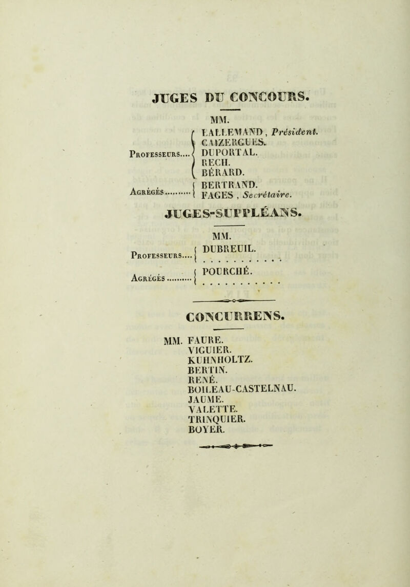 JUGES BU CONCOURS MM. tmTT>, Président. Sk Professeurs.... Agrègés i FAGES , Secrétaire. JUGES-SUPPLÉANS. CONCURRENS. MM. FAURE. VIGUIER. KUHNHOLTZ. BERTIN. RENÉ. BOll.EAU-CASTELNAU. J AU ME. VALETTE. TRLNQU1ER. BOYER. Professeurs.... Agrégés MM. DUBREUIL. POURCHÉ.