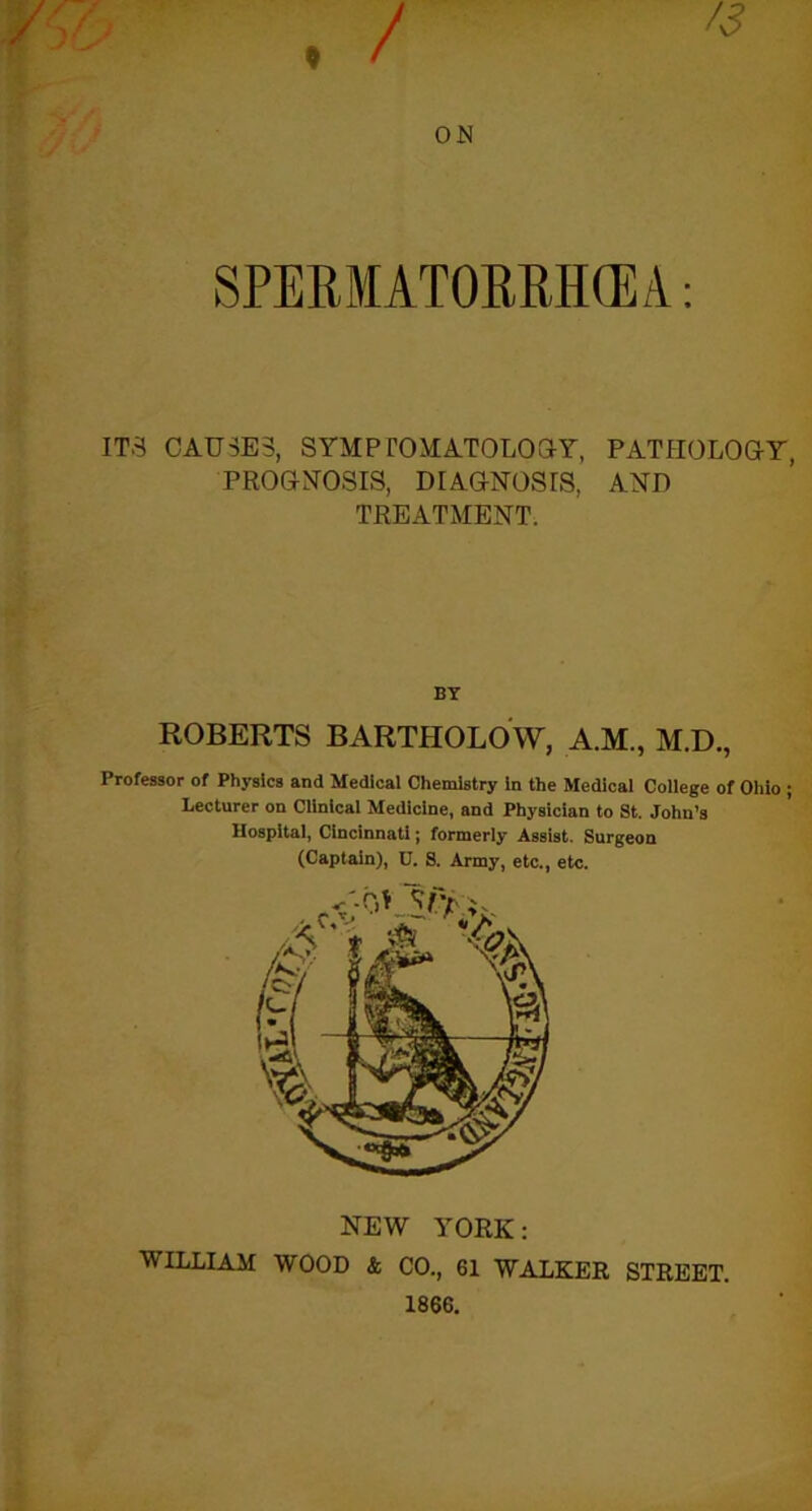 9 / 4? ON ITS CAUSES, SYMPTOMATOLOGY, PATHOLOGY, PROGNOSIS, DIAGNOSIS, AND TREATMENT. BY ROBERTS BARTHOLOW, A.M., M.D., Professor of Physics and Medical Chemistry in the Medical College of Ohio ; Lecturer on Clinical Medicine, and Physician to St. John’s Hospital, Cincinnati; formerly Assist. Surgeon (Captain), D. S. Army, etc., etc. NEW YORK: WILLIAM WOOD & CO., 61 WALKER STREET. 1866.