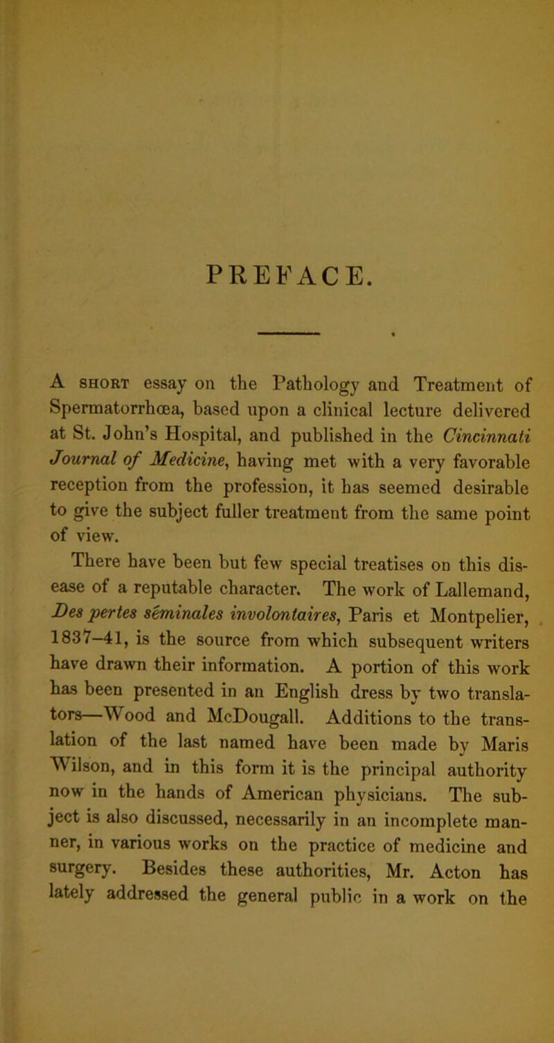 PREFACE. A short essay on the Pathology and Treatment of Spermatorrhoea, based upon a clinical lecture delivered at St. John’s Hospital, and published in the Cincinnati Journal of Medicine, having met with a very favorable reception from the profession, it has seemed desirable to give the subject fuller treatment from the same point of view. There have been but few special treatises on this dis- ease of a reputable character. The work of Lallemand, Des pertes seminales involontaires, Paris et Montpelier, 1837-41, is the source from which subsequent writers have drawn their information. A portion of this work has been presented in an English dress by two transla- tors—Wood and McDougall. Additions to the trans- lation of the last named have been made bv Maris \\ ilson, and in this form it is the principal authority now in the hands of American physicians. The sub- ject is also discussed, necessarily in an incomplete man- ner, in various works on the practice of medicine and surgery. Besides these authorities, Mr. Acton has lately addressed the general public in a work on the