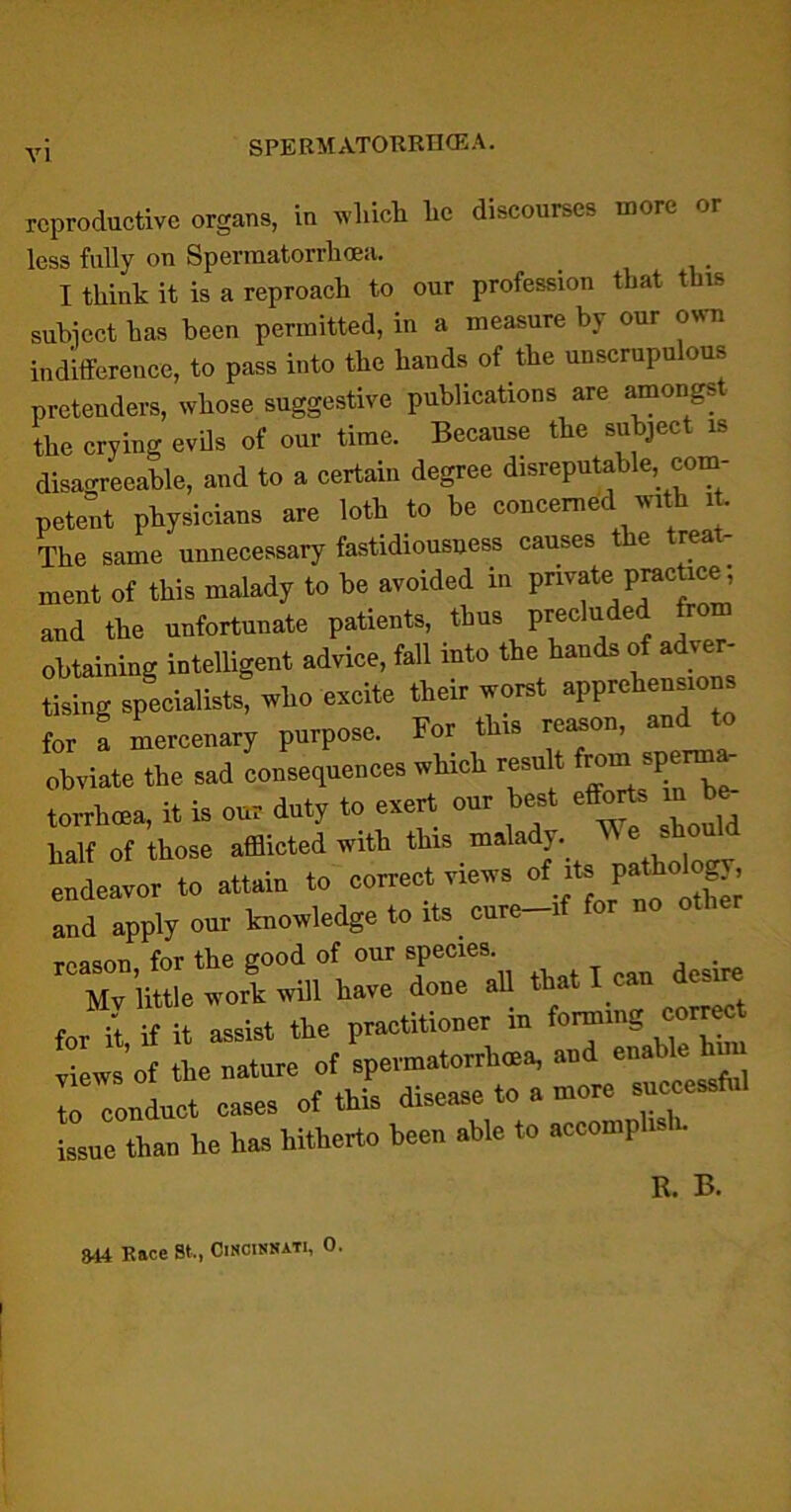 VI reproductive organs, in which lie discourses more or less fully on Sperraatorrlioea. I think it is a reproach to our profession that this subject has been permitted, in a measure by our own indifference, to pass into the hands of the unscrupulous pretenders, whose suggestive publications are amongs the crying evils of our time. Because the subject is disagreeable, and to a certain degree disreputable, com- petent physicians are loth to be concerned with it. The same unnecessary fastidiousness causes the treat- ment of this malady to be avoided in private practice; and the unfortunate patients, thus precluded from obtaining intelligent advice, fall into the hands of adver- tising specialists, who excite their worst apprehensions for a mercenary purpose. For this reason, and to obviate the sad consequences which result boms,Verm torrhoea, it is our duty to exert our best efforts mb* half of those afflicted with this malady, endeavor to attain to correct views of its and apply our knowledge to its cure-if for no reason for the good of our species. . Mv little wort will have done all that I can dcsir for it, if it assist tie practitioner to foramg correct views of the nature of spermatorrhoea, and enable hn T conLt cases of this disease to a more successful issue than he has hitherto been able to accomplish. R. B. m Race St., Cincinnati, 0.