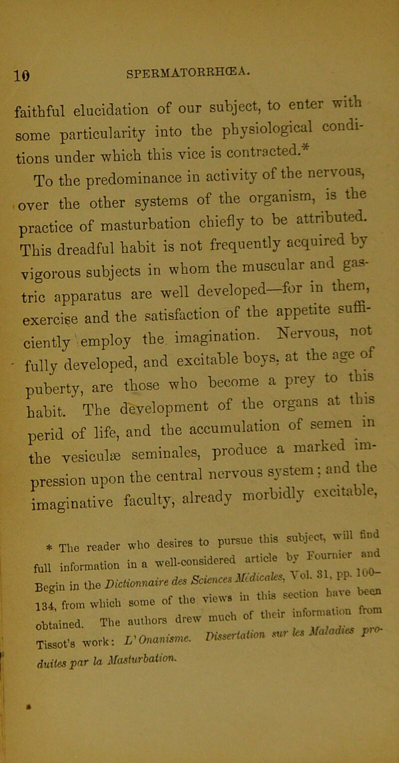 faithful elucidation of our subject, to enter with some particularity into the physiological condi- tions under which this vice is contracted. To the predominance in activity of the nervous, over the other systems of the organism, is the practice of masturbation chiefly to be attributed. This dreadful habit is not frequently acquired by vigorous subjects in whom the muscular and gas- tric apparatus are well developed—for m them, exercise and the satisfaction of the appetite sufh- ciently employ the imagination. Nervous, not • fully developed, and excitable boys, at the age o puberty, are those who become a prey to this habit. The development of the organs at this perid of life, and the accumulation of semen m the vesiculae seminales, produce a marked im- pression upon the central nervous system: and the imaginative faculty, already morbidly excitable, * The reader who desires to pursue this subject, will find fun information in a wett-considered article by Eourmer and Begin in the Bictionnaire des Sciences Med,oaks, \ oh 31 PP- ll from which some of the views in this section have ec* obtained The authors drew much of their information from Tissot's work: L'Onanismc. Dissertation sur les Maladies pro- duties par la Masturbation.